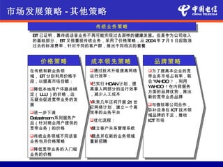 市场发展策略 - 其他策略
                      传统业务策略
   BT 已证明，靠传统话音业务不再可能实现过去那样的健康发展。但是作为公司收入
   的基础部分， BT 又很重视传统业务，采用了价格策略，从 2004年 7 月 1 日起取消
   过去的标准费率，针对不同的客户群，推出不同档次的套餐


      价格策略           成本领先策略            品牌策略
   在传统和新业务领          通过技术升级提高网络      为了提高本企业的宽
   域， BT 分别利用价格手     运行效率：            带业务市场占有率，联
   段，以提高市场份额：                         合 YAHOO ！，利用
                     •已实行 HOAN计划，提
                                      YAHOO ！在内容服务
   降低本地用户环路非绑       高接入网部分的运行效率
                                      方面的品牌优势，推出
   定（ LLU ）的价格，这     ，减少人工成本
                                      新的宽带业务品牌
   无疑会促进宽带业务的发
                     •未来几年还将开展 21 世
   展                                  与微软等公司合作，
                     纪网络计划，建立一个高
                                      弥补自身在 ICT 技术领
   进一步下调            效率的业务平台
                                      域品牌的不足，推动
   Datastream系列服务产
                     优化流程：           ICT 市场
   品（针对商业用户提供的
   宽带业务）的价格          •建立客户关系管理系统
   传统业务领域不同话音       •裁员并在新的业务领域
   业务包月价格策略          重新招聘
   降低宽带业务的入门级
   业务的价格
 