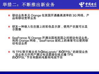举措二：不断推出新业务

  移动业务单元 Orange 在英国开通最高速率的 3G 网络、产
  品和移动宽带业务

  研发一种嵌入在衣服上的彩色显示屏，使用户衣服可以显
  示图像

  SeaFrance 与 Orange 开通法国和英国之间移动电话业务。
  利用 Orange 网络， SeaFrance 班机上的乘客可以使用移
  动电话业务

  与 TPS 联手推出名为“MaLignetv” 和“TPSL” 的新型业务
  ，该业务允许用户通过电话直接在线点播 TPS
  的“TPSL” 节目和数码电影和电视节目
 