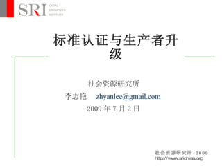 标准认证与生产者升
    级

      社会资源研究所
李志艳     zhyanlee@gmail.com
      2009 年 7 月 2 日




                        社会资源研究所 · 2 0 0 9
                        http://w w
                                w .srichina.org
 