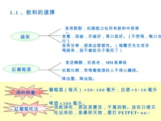 1 . 1 、飲料的選擇

                含茶酡酚，抗癌能力在所有飲料中排第
                一
  綠茶           含氟，固齒，牙齒好，胃口就好。 ( 不想喝，嗽口也
               行)
               含茶甘寧，提高血管韌性。（梅蘭芳先生若多
               喝綠茶，就不會給兒子氣死了）


                含逆轉醇，抗衰老， MM 高興啦
紅葡萄酒           抗氧化劑，常喝葡萄酒的人不得心臟病。

               降血壓、降血脂。

          葡萄酒（每天） < 5 0 - 1 0 0 毫升；白酒 < 5 - 1 0 毫升
 酒的限量
          ；
          啤酒 < 3 0 0 毫升。
 紅葡萄吃法     洗乾淨吃，那皮是寶貝，千萬別剝。放在口裡又
           吐出來的，是暴殄天物，要打 P ETP ET~ o ο ○
 