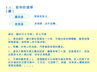 1 . 1 、飲料的選擇
( 續）
    蘑菇湯        提高免疫力。


    骨頭湯        含琬膠，延年益壽。



 補充：關於可 X 可樂  百 X 可樂
 1 、清洗廁所：讓可樂在馬桶呆一小時，可樂內含的檸檬酸，會將玻璃
 質陶瓷器（指馬桶）的污點消除。
 2 、除鏽、衣物上的油脂、汽車擋風玻璃的塵洉。
 3 、達利大學喝可樂比賽的結果：獲勝者喝了 8 瓶，並當場死亡，因為
 血管含太多二氧化碳，沒有足夠氧氣，
 4 、可樂的酸度是 3 . 4 ，這個酸度可以溶解牙齒和骨頭。有人把掉下來
 的牙齒放在百事可樂中，十天后，它溶解了。那麼，如果是人體脆弱的
 胃壁和腸壁。。。。。
 