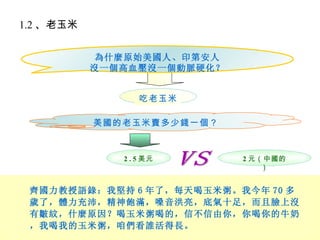 1.2 、老玉米

            為什麼原始美國人、印第安人
           沒一個高血壓沒一個動脈硬化？


                  吃老玉米

           美國的老玉米賣多少錢一個？


              2 . 5 美元      2 元（中國的
                                ）


 齊國力教授語錄：我堅持 6 年了，每天喝玉米粥。我今年 70 多
 歲了，體力充沛，精神飽滿，嗓音洪亮，底氣十足，而且臉上沒
 有皺紋，什麼原因？喝玉米粥喝的，信不信由你，你喝你的牛奶
 ，我喝我的玉米粥，咱們看誰活得長。
 