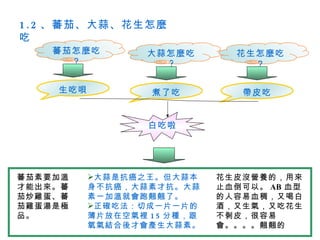 1 . 2 、蕃茄、大蒜、花生怎麼
吃
    蕃茄怎麼吃         大蒜怎麼吃        花生怎麼吃
      ？             ?            ？

    生吃唄            煮了吃          帶皮吃


                  白吃啦




蕃茄素要加溫    大蒜是抗癌之王。但大蒜本      花生皮沒營養的，用來
才能出來。蕃    身不抗癌，大蒜素才抗。大蒜      止血倒可以。 AB 血型
茄炒雞蛋、蕃    素一加溫就會跑翹翹了。        的人容易血稠，又喝白
茄雞蛋湯是極    正確吃法：切成一片一片的      酒，又生氣，又吃花生
品。        薄片放在空氣裡 1 5 分種，跟   不剝皮，很容易
          氧氣結合後才會產生大蒜素。      會。。。。翹翹的
 
