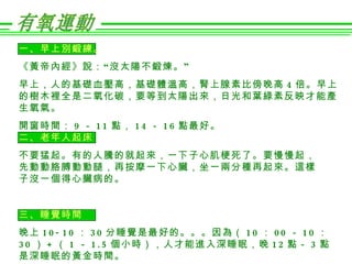 一、早上別鍛練。
《黃帝內經》 說： “ 沒太陽不鍛煉。 ”
早上，人的基礎血壓高，基礎體溫高，腎上腺素比傍晚高 4 倍。早上
的樹木裡全是二氧化碳，要等到太陽出來，日光和葉綠素反映才能產
生氧氣。
開窗時間： 9 － 1 1 點， 1 4 － 1 6 點最好。
二、老年人起床
不要猛起。有的人騰的就起來，一下子心肌梗死了。要慢慢起，
先動動胳膊動動腿，再按摩一下心臟，坐一兩分種再起來。這樣
子沒一個得心臟病的。


三、睡覺時間
晚上 1 0 - 1 0 ： 3 0 分睡覺是最好的。。。因為（ 1 0 ： 0 0 － 1 0 ：
3 0 ） + （ 1 － 1 . 5 個小時），人才能進入深睡眠，晚 1 2 點－ 3 點
是深睡眠的黃金時間。
 