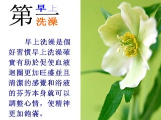 早上洗澡是個
好習慣早上洗澡確
實有助於促使血液
迴圈更加旺盛並且
清潔的感覺和浴液
的芬芳本身就可以
調整心情，使精神
更加飽滿。 
 