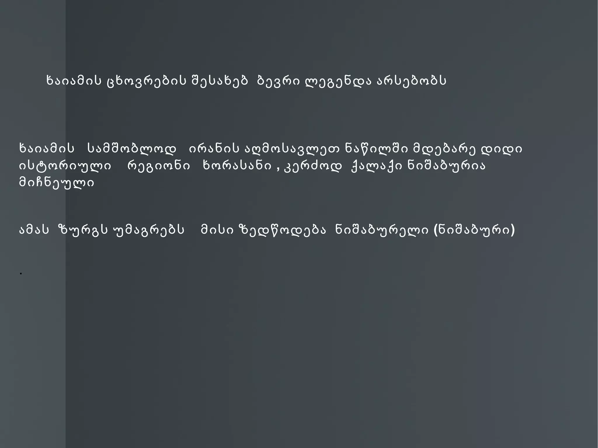 ხაიამის ცხოვრების შესახებ ბევრი ლეგენდა არსებობს




ხაიამის სამშობლოდ ირანის აღმოსავლეთ ნაწილში მდებარე დიდი
ისტორიული რეგიონი ხორასანი , კერძოდ ქალაქი ნიშაბურია
მიჩნეული


ამას ზურგს უმაგრებს   მისი ზედწოდება ნიშაბურელი (ნიშაბური )


.
 