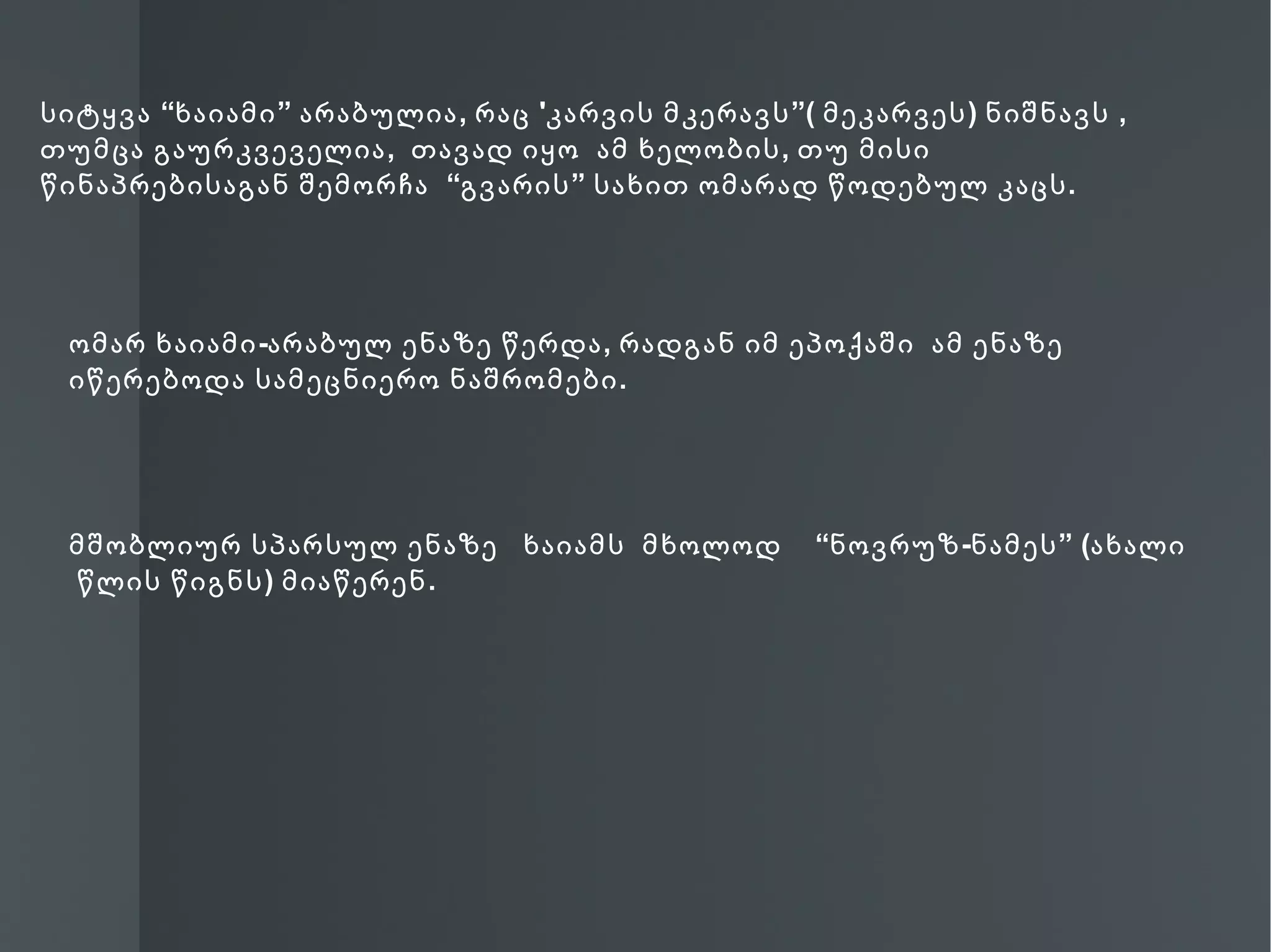 სიტყვა “ხაიამი ” არაბულია , რაც 'კარვის მკერავს ”( მეკარვეს ) ნიშნავს ,
თუმცა გაურკვეველია , თავად იყო ამ ხელობის , თუ მისი
წინაპრებისაგან შემორჩა “გვარის ” სახით ომარად წოდებულ კაცს .




 ომარ ხაიამი -არაბულ ენაზე წერდა , რადგან იმ ეპოქაში ამ ენაზე
 იწერებოდა სამეცნიერო ნაშრომები .




 მშობლიურ სპარსულ ენაზე ხაიამს მხოლოდ             “ნოვრუზ -ნამეს ” (ახალი
 წლის წიგნს ) მიაწერენ .
 