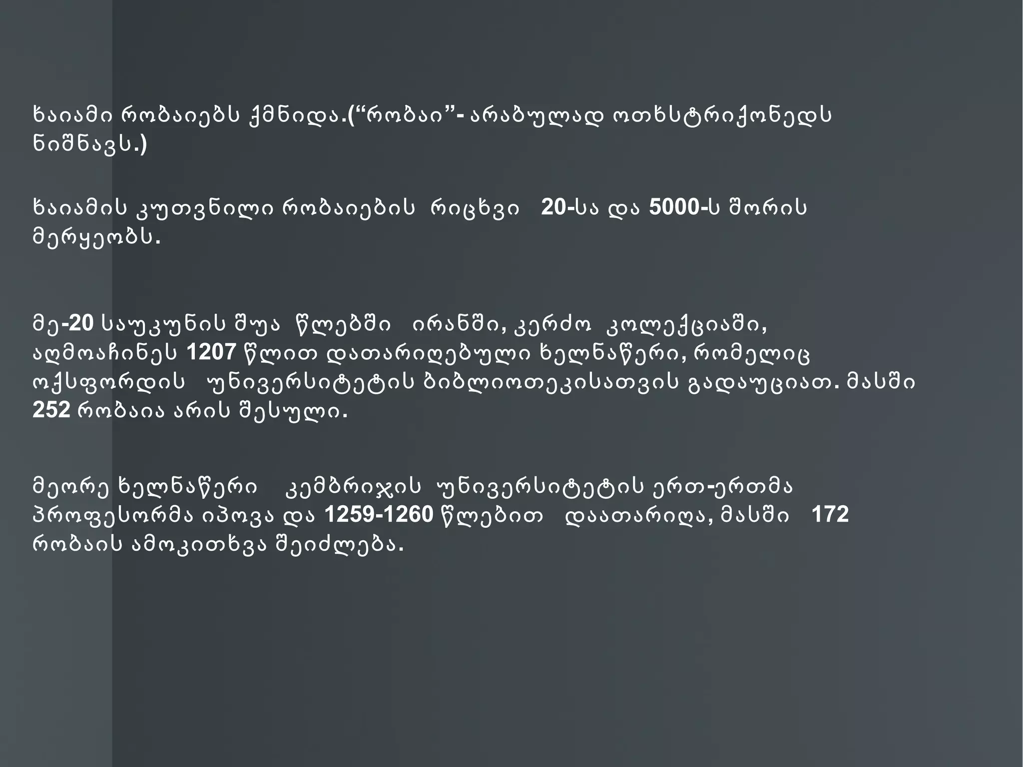 ხაიამი რობაიებს ქმნიდა .(“რობაი ”- არაბულად ოთხსტრიქონედს
ნიშნავს .)

ხაიამის კუთვნილი რობაიების რიცხვი 20-სა და 5000-ს შორის
მერყეობს .


მე -20 საუკუნის შუა წლებში ირანში , კერძო კოლექციაში ,
აღმოაჩინეს 1207 წლით დათარიღებული ხელნაწერი , რომელიც
ოქსფორდის უნივერსიტეტის ბიბლიოთეკისათვის გადაუციათ . მასში
252 რობაია არის შესული .


მეორე ხელნაწერი კემბრიჯის უნივერსიტეტის ერთ -ერთმა
პროფესორმა იპოვა და 1259-1260 წლებით დაათარიღა , მასში 172
რობაის ამოკითხვა შეიძლება .
 