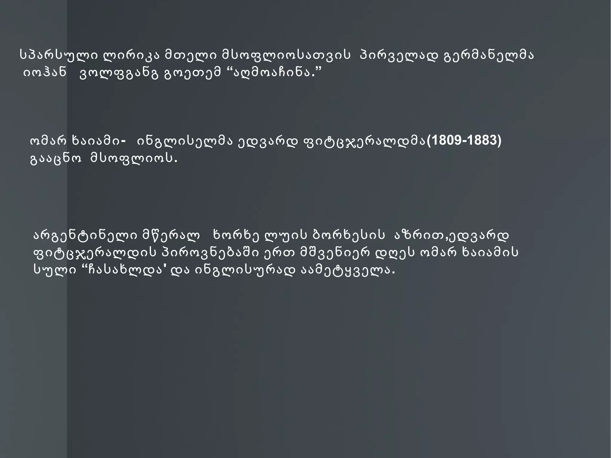 სპარსული ლირიკა მთელი მსოფლიოსათვის პირველად გერმანელმა
იოჰან ვოლფგანგ გოეთემ “აღმოაჩინა .”



 ომარ ხაიამი - ინგლისელმა ედვარდ ფიტცჯერალდმა (1809-1883)
 გააცნო მსოფლიოს .




 არგენტინელი მწერალ ხორხე ლუის ბორხესის აზრით ,ედვარდ
 ფიტცჯერალდის პიროვნებაში ერთ მშვენიერ დღეს ომარ ხაიამის
 სული “ჩასახლდა ' და ინგლისურად აამეტყველა .
 