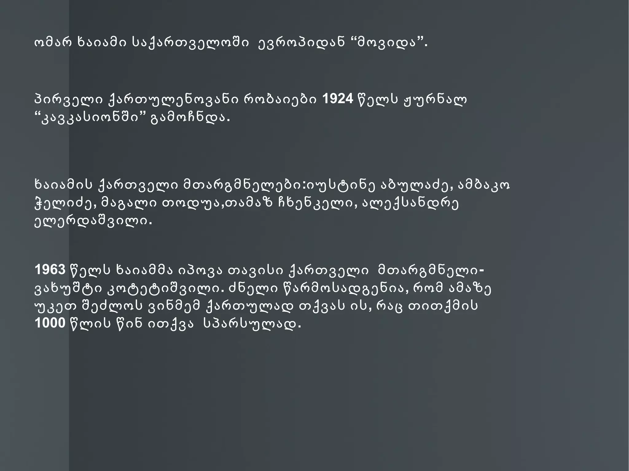 ომარ ხაიამი საქართველოში ევროპიდან “მოვიდა ”.



პირველი ქართულენოვანი რობაიები 1924 წელს ჟურნალ
“კავკასიონში ” გამოჩნდა .



ხაიამის ქართველი მთარგმნელები :იუსტინე აბულაძე , ამბაკო
ჭელიძე , მაგალი თოდუა ,თამაზ ჩხენკელი , ალექსანდრე
ელერდაშვილი .


1963 წელს ხაიამმა იპოვა თავისი ქართველი მთარგმნელი -
ვახუშტი კოტეტიშვილი . ძნელი წარმოსადგენია , რომ ამაზე
უკეთ შეძლოს ვინმემ ქართულად თქვას ის , რაც თითქმის
1000 წლის წინ ითქვა სპარსულად .
 
