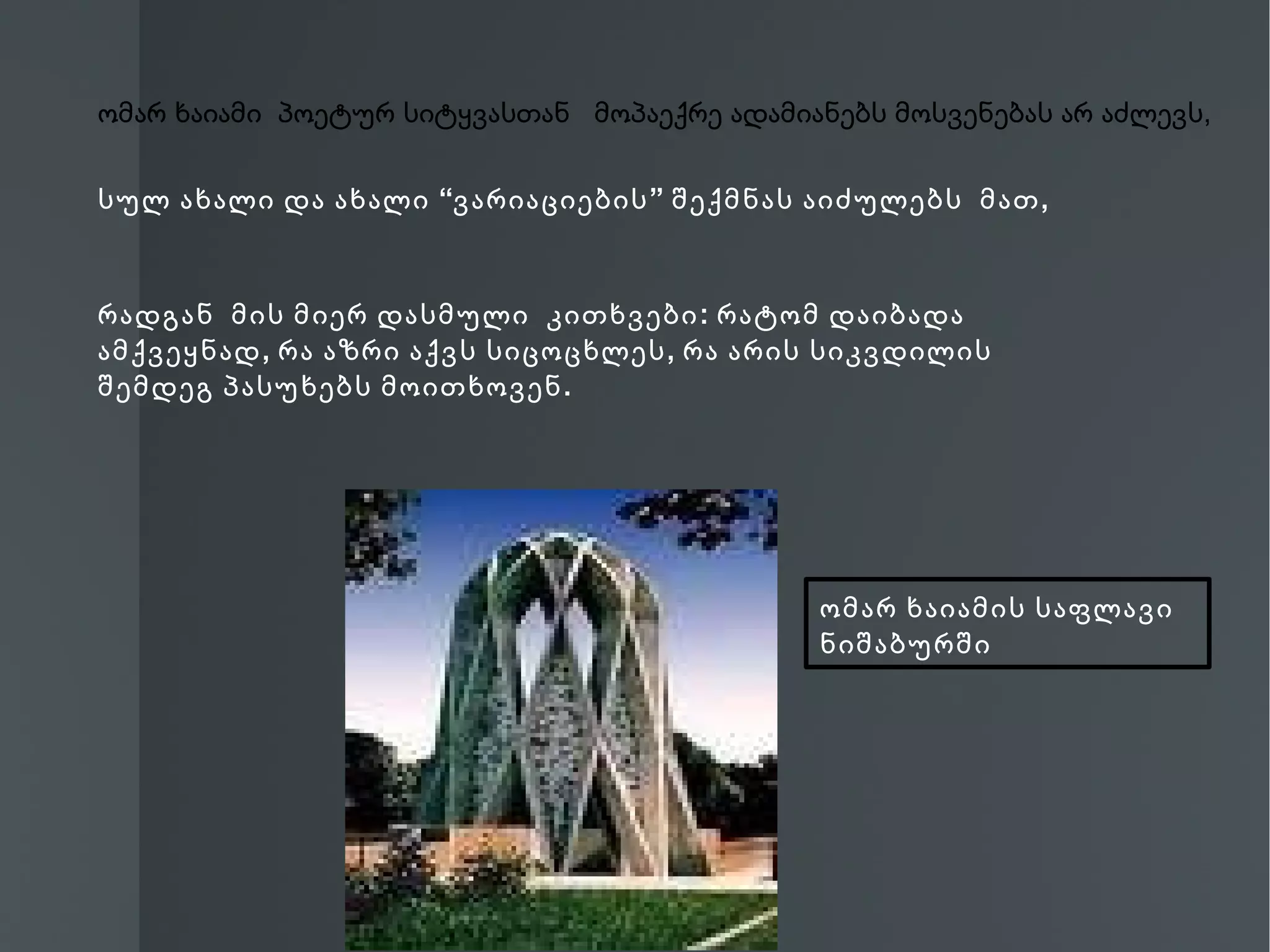 ომარ ხაიამი პოეტურ სიტყვასთან მოპაექრე ადამიანებს მოსვენებას არ აძლევს,


სულ ახალი და ახალი “ვარიაციების ” შექმნას აიძულებს მათ ,



რადგან მის მიერ დასმული კითხვები : რატომ დაიბადა
ამქვეყნად , რა აზრი აქვს სიცოცხლეს , რა არის სიკვდილის
შემდეგ პასუხებს მოითხოვენ .




                                              ომარ ხაიამის საფლავი
                                              ნიშაბურში
 