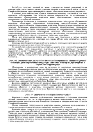 Разработка проектных решений на новое строительство зданий, сооружений и их
комплексов без согласования с соответствующими органами исполнительной власти субъектов
Российской Федерации и учета мнения общественных объединений инвалидов не допускается.
    В случаях, когда действующие объекты невозможно полностью приспособить для нужд
инвалидов, собственниками этих объектов должны осуществляться по согласованию с
общественными объединениями инвалидов меры, обеспечивающие удовлетворение
минимальных потребностей инвалидов.
    Предприятия, учреждения и организации, осуществляющие транспортное обслуживание
населения, обеспечивают оборудование специальными приспособлениями вокзалов,
аэропортов и других объектов, позволяющими инвалидам беспрепятственно пользоваться их
услугами. Организации машиностроительного комплекса, осуществляющие производство
транспортных средств, а также организации независимо от организационно-правовых форм,
осуществляющие транспортное обслуживание населения, обеспечивают оборудование
указанных средств специальными приспособлениями и устройствами в целях создания условий
инвалидам для беспрепятственного пользования указанными средствами.
    Места для строительства гаража или стоянки для технических и других средств
передвижения предоставляются инвалидам вне очереди вблизи места жительства с учетом
градостроительных норм.
    Инвалиды освобождаются от арендной платы за землю и помещение для хранения средств
передвижения, имеющихся в их личном пользовании.
    На каждой стоянке (остановке) автотранспортных средств, в том числе около предприятий
торговли, сферы услуг, медицинских, спортивных и культурно-зрелищных учреждений,
выделяется не менее 10 процентов мест (но не менее одного места) для парковки специальных
автотранспортных средств инвалидов, которые не должны занимать иные транспортные
средства. Инвалиды пользуются местами для парковки специальных автотранспортных средств
бесплатно.

 Статья 16. Ответственность за уклонение от исполнения требований к созданию условий
   инвалидам для беспрепятственного доступа к объектам инженерной, транспортной и
                               социальной инфраструктур
     Юридические и должностные лица за уклонение от исполнения предусмотренных
настоящим Федеральным законом, другими федеральными законами и иными нормативными
правовыми актами требований к созданию условий инвалидам для беспрепятственного доступа
к объектам инженерной, транспортной и социальной инфраструктур, а также для
беспрепятственного пользования железнодорожным, воздушным, водным, междугородным
автомобильным транспортом и всеми видами городского и пригородного пассажирского
транспорта, средствами связи и информации несут административную ответственность в
соответствии с законодательством Российской Федерации.
     Денежные средства, полученные от взыскания административных штрафов за уклонение
от исполнения требований к созданию условий инвалидам для беспрепятственного доступа к
указанным объектам и средствам, используются целевым назначением только на
осуществление мероприятий по обеспечению беспрепятственного доступа к ним инвалидов и
использования их инвалидами.

                   Статья 17. Обеспечение инвалидов жилой площадью
    Инвалиды и семьи, имеющие детей-инвалидов, нуждающиеся в улучшении жилищных
условий, принимаются на учет и обеспечиваются жилыми помещениями с учетом льгот,
предусмотренных законодательством Российской Федерации и законодательством субъектов
Российской Федерации.
    Жилые помещения предоставляются инвалидам, семьям, имеющим детей-инвалидов, с
учетом состояния здоровья и других заслуживающих внимания обстоятельств.
    Инвалиды имеют право на дополнительную жилую площадь в виде отдельной комнаты в
соответствии с перечнем заболеваний, утверждаемым Правительством Российской Федерации.
Указанное право учитывается при постановке на учет для улучшения жилищных условий и
предоставлении жилого помещения в домах государственного или муниципального жилищного
фонда. Дополнительная жилая площадь, занимаемая инвалидом (независимо от того, в виде
отдельной комнаты или нет), не считается излишней и подлежит оплате в одинарном размере с
учетом предоставляемых льгот.
 