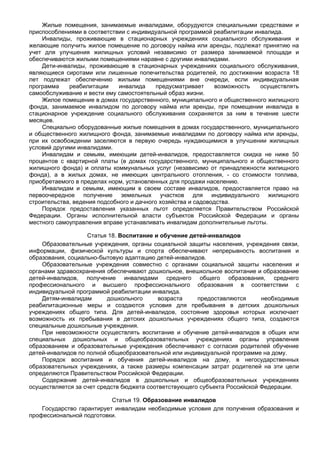 Жилые помещения, занимаемые инвалидами, оборудуются специальными средствами и
приспособлениями в соответствии с индивидуальной программой реабилитации инвалида.
    Инвалиды, проживающие в стационарных учреждениях социального обслуживания и
желающие получить жилое помещение по договору найма или аренды, подлежат принятию на
учет для улучшения жилищных условий независимо от размера занимаемой площади и
обеспечиваются жилыми помещениями наравне с другими инвалидами.
    Дети-инвалиды, проживающие в стационарных учреждениях социального обслуживания,
являющиеся сиротами или лишенные попечительства родителей, по достижении возраста 18
лет подлежат обеспечению жилыми помещениями вне очереди, если индивидуальная
программа    реабилитации     инвалида     предусматривает     возможность осуществлять
самообслуживание и вести ему самостоятельный образ жизни.
    Жилое помещение в домах государственного, муниципального и общественного жилищного
фонда, занимаемое инвалидом по договору найма или аренды, при помещении инвалида в
стационарное учреждение социального обслуживания сохраняется за ним в течение шести
месяцев.
    Специально оборудованные жилые помещения в домах государственного, муниципального
и общественного жилищного фонда, занимаемые инвалидами по договору найма или аренды,
при их освобождении заселяются в первую очередь нуждающимися в улучшении жилищных
условий другими инвалидами.
    Инвалидам и семьям, имеющим детей-инвалидов, предоставляется скидка не ниже 50
процентов с квартирной платы (в домах государственного, муниципального и общественного
жилищного фонда) и оплаты коммунальных услуг (независимо от принадлежности жилищного
фонда), а в жилых домах, не имеющих центрального отопления, - со стоимости топлива,
приобретаемого в пределах норм, установленных для продажи населению.
    Инвалидам и семьям, имеющим в своем составе инвалидов, предоставляется право на
первоочередное получение земельных участков для индивидуального жилищного
строительства, ведения подсобного и дачного хозяйства и садоводства.
    Порядок предоставления указанных льгот определяется Правительством Российской
Федерации. Органы исполнительной власти субъектов Российской Федерации и органы
местного самоуправления вправе устанавливать инвалидам дополнительные льготы.

                   Статья 18. Воспитание и обучение детей-инвалидов
    Образовательные учреждения, органы социальной защиты населения, учреждения связи,
информации, физической культуры и спорта обеспечивают непрерывность воспитания и
образования, социально-бытовую адаптацию детей-инвалидов.
    Образовательные учреждения совместно с органами социальной защиты населения и
органами здравоохранения обеспечивают дошкольное, внешкольное воспитание и образование
детей-инвалидов, получение инвалидами среднего общего образования, среднего
профессионального и высшего профессионального образования в соответствии с
индивидуальной программой реабилитации инвалида.
    Детям-инвалидам       дошкольного      возраста    предоставляются      необходимые
реабилитационные меры и создаются условия для пребывания в детских дошкольных
учреждениях общего типа. Для детей-инвалидов, состояние здоровья которых исключает
возможность их пребывания в детских дошкольных учреждениях общего типа, создаются
специальные дошкольные учреждения.
    При невозможности осуществлять воспитание и обучение детей-инвалидов в общих или
специальных дошкольных и общеобразовательных учреждениях органы управления
образованием и образовательные учреждения обеспечивают с согласия родителей обучение
детей-инвалидов по полной общеобразовательной или индивидуальной программе на дому.
    Порядок воспитания и обучения детей-инвалидов на дому, в негосударственных
образовательных учреждениях, а также размеры компенсации затрат родителей на эти цели
определяются Правительством Российской Федерации.
    Содержание детей-инвалидов в дошкольных и общеобразовательных учреждениях
осуществляется за счет средств бюджета соответствующего субъекта Российской Федерации.

                           Статья 19. Образование инвалидов
    Государство гарантирует инвалидам необходимые условия для получения образования и
профессиональной подготовки.
 
