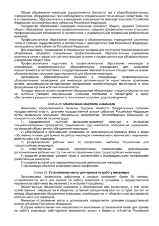 Общее образование инвалидов осуществляется бесплатно как в общеобразовательных
учреждениях, оборудованных при необходимости специальными техническими средствами, так
и в специальных образовательных учреждениях и регулируется законодательством Российской
Федерации, законодательством субъектов Российской Федерации.
     Государство обеспечивает инвалидам получение основного общего, среднего (полного)
общего образования, начального профессионального, среднего профессионального и высшего
профессионального образования в соответствии с индивидуальной программой реабилитации
инвалида.
     Профессиональное образование инвалидов в образовательных учреждениях различных
типов и уровней осуществляется в соответствии с законодательством Российской Федерации,
законодательством субъектов Российской Федерации.
     Для инвалидов, нуждающихся в специальных условиях для получения профессионального
образования, создаются специальные профессиональные образовательные учреждения
различных типов и видов или соответствующие условия в профессиональных образовательных
учреждениях общего типа.
     Профессиональная подготовка и профессиональное образование инвалидов в
специальных     профессиональных     образовательных    учреждениях    для    инвалидов
осуществляются в соответствии с государственными образовательными стандартами на основе
образовательных программ, адаптированных для обучения инвалидов.
     Организация    образовательного    процесса   в   специальных    профессиональных
образовательных учреждениях для инвалидов регламентируется нормативными правовыми
актами, организационно-методическими материалами соответствующих министерств и иных
федеральных органов исполнительной власти.
     Государственные органы управления образованием обеспечивают учащихся бесплатно или
на льготных условиях специальными учебными пособиями и литературой, а также
обеспечивают учащимся возможность пользования услугами сурдопереводчиков.

                      Статья 20. Обеспечение занятости инвалидов
    Инвалидам предоставляются гарантии трудовой занятости федеральными органами
государственной власти, органами государственной власти субъектов Российской Федерации
путем проведения следующих специальных мероприятий, способствующих повышению их
конкурентоспособности на рынке труда:
    1)    осуществления     льготной   финансово-кредитной     политики    в    отношении
специализированных предприятий, применяющих труд инвалидов, предприятий, учреждений,
организаций общественных объединений инвалидов;
    2) установления в организациях независимо от организационно-правовых форм и форм
собственности квоты для приема на работу инвалидов и минимального количества специальных
рабочих мест для инвалидов;
    3) резервирования рабочих мест по профессиям, наиболее подходящим для
трудоустройства инвалидов;
    4)    стимулирования     создания   предприятиями,    учреждениями,     организациями
дополнительных рабочих мест (в том числе специальных) для трудоустройства инвалидов;
    5) создания инвалидам условий труда в соответствии с индивидуальными программами
реабилитации инвалидов;
    6) создания условий для предпринимательской деятельности инвалидов;
    7) организации обучения инвалидов новым профессиям.

             Статья 21. Установление квоты для приема на работу инвалидов
    Организациям, численность работников в которых составляет более 30 человек,
устанавливается квота для приема на работу инвалидов в процентах к среднесписочной
численности работников (но не менее 2 и не более 4 процентов).
    Общественные объединения инвалидов и образованные ими организации, в том числе
хозяйственные товарищества и общества, уставный (складочный) капитал которых состоит из
вклада общественного объединения инвалидов, освобождаются от обязательного квотирования
рабочих мест для инвалидов.
    Механизм установления квоты в организациях определяется органами государственной
власти субъектов Российской Федерации.
    В случае невыполнения или невозможности выполнения установленной квоты для приема
на работу инвалидов работодатели ежемесячно вносят в бюджеты субъектов Российской
 