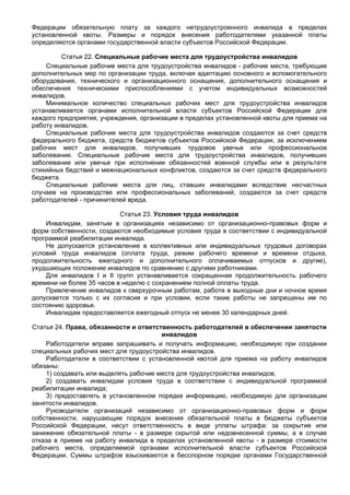 Федерации обязательную плату за каждого нетрудоустроенного инвалида в пределах
установленной квоты. Размеры и порядок внесения работодателями указанной платы
определяются органами государственной власти субъектов Российской Федерации.

         Статья 22. Специальные рабочие места для трудоустройства инвалидов
    Специальные рабочие места для трудоустройства инвалидов - рабочие места, требующие
дополнительных мер по организации труда, включая адаптацию основного и вспомогательного
оборудования, технического и организационного оснащения, дополнительного оснащения и
обеспечения техническими приспособлениями с учетом индивидуальных возможностей
инвалидов.
    Минимальное количество специальных рабочих мест для трудоустройства инвалидов
устанавливается органами исполнительной власти субъектов Российской Федерации для
каждого предприятия, учреждения, организации в пределах установленной квоты для приема на
работу инвалидов.
    Специальные рабочие места для трудоустройства инвалидов создаются за счет средств
федерального бюджета, средств бюджетов субъектов Российской Федерации, за исключением
рабочих мест для инвалидов, получивших трудовое увечье или профессиональное
заболевание. Специальные рабочие места для трудоустройства инвалидов, получивших
заболевание или увечье при исполнении обязанностей военной службы или в результате
стихийных бедствий и межнациональных конфликтов, создаются за счет средств федерального
бюджета.
    Специальные рабочие места для лиц, ставших инвалидами вследствие несчастных
случаев на производстве или профессиональных заболеваний, создаются за счет средств
работодателей - причинителей вреда.

                           Статья 23. Условия труда инвалидов
    Инвалидам, занятым в организациях независимо от организационно-правовых форм и
форм собственности, создаются необходимые условия труда в соответствии с индивидуальной
программой реабилитации инвалида.
    Не допускается установление в коллективных или индивидуальных трудовых договорах
условий труда инвалидов (оплата труда, режим рабочего времени и времени отдыха,
продолжительность ежегодного и дополнительного оплачиваемых отпусков и другие),
ухудшающих положение инвалидов по сравнению с другими работниками.
    Для инвалидов I и II групп устанавливается сокращенная продолжительность рабочего
времени не более 35 часов в неделю с сохранением полной оплаты труда.
    Привлечение инвалидов к сверхурочным работам, работе в выходные дни и ночное время
допускается только с их согласия и при условии, если такие работы не запрещены им по
состоянию здоровья.
    Инвалидам предоставляется ежегодный отпуск не менее 30 календарных дней.

Статья 24. Права, обязанности и ответственность работодателей в обеспечении занятости
                                       инвалидов
    Работодатели вправе запрашивать и получать информацию, необходимую при создании
специальных рабочих мест для трудоустройства инвалидов.
    Работодатели в соответствии с установленной квотой для приема на работу инвалидов
обязаны:
    1) создавать или выделять рабочие места для трудоустройства инвалидов;
    2) создавать инвалидам условия труда в соответствии с индивидуальной программой
реабилитации инвалида;
    3) предоставлять в установленном порядке информацию, необходимую для организации
занятости инвалидов.
    Руководители организаций независимо от организационно-правовых форм и форм
собственности, нарушающие порядок внесения обязательной платы в бюджеты субъектов
Российской Федерации, несут ответственность в виде уплаты штрафа: за сокрытие или
занижение обязательной платы - в размере скрытой или недовнесенной суммы, а в случае
отказа в приеме на работу инвалида в пределах установленной квоты - в размере стоимости
рабочего места, определяемой органами исполнительной власти субъектов Российской
Федерации. Суммы штрафов взыскиваются в бесспорном порядке органами Государственной
 