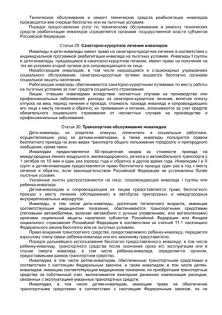 Техническое обслуживание и ремонт технических средств реабилитации инвалидов
производятся вне очереди бесплатно или на льготных условиях.
    Порядок предоставления услуг по техническому обслуживанию и ремонту технических
средств реабилитации инвалидов определяется органами государственной власти субъектов
Российской Федерации.

                    Статья 29. Санаторно-курортное лечение инвалидов
     Инвалиды и дети-инвалиды имеют право на санаторно-курортное лечение в соответствии с
индивидуальной программой реабилитации инвалида на льготных условиях. Инвалиды I группы
и дети-инвалиды, нуждающиеся в санаторно-курортном лечении, имеют право на получение на
тех же условиях второй путевки для сопровождающего их лица.
     Неработающим инвалидам, в том числе находящимся в стационарных учреждениях
социального обслуживания, санаторно-курортные путевки выдаются бесплатно органами
социальной защиты населения.
     Работающие инвалиды обеспечиваются санаторно-курортными путевками по месту работы
на льготных условиях за счет средств социального страхования.
     Лицам, ставшим инвалидами вследствие несчастных случаев на производстве или
профессиональных заболеваний, расходы на санаторно-курортное лечение, включая оплату
отпуска на весь период лечения и проезда, стоимость проезда инвалида и сопровождающего
его лица к месту лечения и обратно, их проживания и питания, оплачиваются за счет средств
обязательного социального страхования от несчастных случаев на производстве и
профессиональных заболеваний.

                    Статья 30. Транспортное обслуживание инвалидов
     Дети-инвалиды, их родители, опекуны, попечители и социальные работники,
осуществляющие уход за детьми-инвалидами, а также инвалиды пользуются правом
бесплатного проезда на всех видах транспорта общего пользования городского и пригородного
сообщения, кроме такси.
     Инвалидам предоставляется 50-процентная скидка со стоимости проезда на
междугородных линиях воздушного, железнодорожного, речного и автомобильного транспорта с
1 октября по 15 мая и один раз (проезд туда и обратно) в другое время года. Инвалидам I и II
групп и детям-инвалидам предоставляется право бесплатного проезда один раз в год к месту
лечения и обратно, если законодательством Российской Федерации не установлены более
льготные условия.
     Указанные льготы распространяются на лицо, сопровождающее инвалида I группы или
ребенка-инвалида.
     Детям-инвалидам и сопровождающим их лицам предоставляется право бесплатного
проезда к месту лечения (обследования) в автобусах пригородных и междугородных
внутрирегиональных маршрутов.
     Инвалиды, в том числе дети-инвалиды, достигшие пятилетнего возраста, имеющие
соответствующие медицинские показания, обеспечиваются транспортными средствами
(легковыми автомобилями, включая автомобили с ручным управлением, или мотоколясками)
органами социальной защиты населения субъектов Российской Федерации или Фондом
социального страхования Российской Федерации в соответствии со статьей 11.1 настоящего
Федерального закона бесплатно или на льготных условиях.
     Право вождения транспортного средства, предоставляемого ребенку-инвалиду, передается
взрослому члену семьи ребенка-инвалида или его законному представителю.
     Порядок дальнейшего использования бесплатно предоставленного инвалиду, в том числе
ребенку-инвалиду, транспортного средства после окончания срока его эксплуатации или в
случае смерти инвалида, в том числе ребенка-инвалида, определяется органом,
предоставившим данное транспортное средство.
     Инвалидам, в том числе детям-инвалидам, обеспеченным транспортными средствами в
соответствии с настоящим Федеральным законом, а также инвалидам, в том числе детям-
инвалидам, имеющим соответствующие медицинские показания, но приобретшим транспортные
средства за собственный счет, выплачивается ежегодная денежная компенсация расходов,
связанных с эксплуатацией указанных транспортных средств.
     Инвалидам, в том числе детям-инвалидам, имеющим право на обеспечение
транспортными средствами в соответствии с настоящим Федеральным законом, но не
 