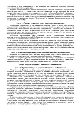 получившим их или отказавшимся от их получения, выплачивается ежегодная денежная
компенсация транспортных расходов.
    Порядок выплаты ежегодных денежных компенсаций расходов, связанных с эксплуатацией
транспортных средств, и транспортных расходов инвалидам (кроме инвалидов из числа
ветеранов) определяется органами государственной власти субъектов Российской Федерации.
    Порядок выплаты ежегодных денежных компенсаций расходов, связанных с эксплуатацией
транспортных средств, и транспортных расходов инвалидам из числа ветеранов определяется в
соответствии с Федеральным законом "О ветеранах" (в редакции Федерального закона от 2
января 2000 года N 40-ФЗ).

             Статья 31. Порядок сохранения льгот, установленных инвалидам
     Организации независимо от организационно-правовых форм и форм собственности
предоставляют инвалидам льготы по оплате лекарств, санаторно-курортного лечения; по
транспортному обслуживанию, кредитованию, приобретению, строительству, получению и
содержанию жилья; по оплате коммунальных услуг, услуг учреждений связи, предприятий
торговли, культурно-зрелищных и спортивно-оздоровительных учреждений в соответствии с
законодательством Российской Федерации.
     Настоящий Федеральный закон сохраняет льготы, установленные инвалидам
законодательством бывшего Союза ССР. Предусмотренные для инвалидов льготы сохраняются
независимо от вида получаемых ими пенсий.
     В случаях, если другими правовыми актами для инвалидов предусмотрены нормы,
повышающие по сравнению с настоящим Федеральным законом уровень социальной защиты
инвалидов, применяются положения этих правовых актов. Если инвалид имеет право на одну и
ту же льготу по настоящему Федеральному закону и одновременно по другому правовому акту,
льгота предоставляется либо по настоящему Федеральному закону либо по другому правовому
акту (независимо от основания установления льготы).

     Статья 32. Ответственность за нарушение прав инвалидов. Рассмотрение споров
    Граждане и должностные лица, виновные в нарушении прав и свобод инвалидов, несут
ответственность в соответствии с законодательством Российской Федерации.
    Споры по вопросам установления инвалидности, реализации индивидуальных программ
реабилитации инвалидов, предоставления конкретных мер социальной защиты, а также споры,
касающиеся иных прав и свобод инвалидов, рассматриваются в судебном порядке.

                ГЛАВА V. ОБЩЕСТВЕННЫЕ ОБЪЕДИНЕНИЯ ИНВАЛИДОВ

          Статья 33. Право инвалидов на создание общественных объединений
    Общественные объединения, созданные и действующие в целях защиты прав и законных
интересов инвалидов, обеспечения им равных с другими гражданами возможностей, есть
форма социальной защиты инвалидов. Государство оказывает указанным общественным
объединениям содействие и помощь, в том числе материальную, техническую и финансовую.
    Общественными организациями инвалидов признаются организации, созданные
инвалидами и лицами, представляющими их интересы, в целях защиты прав и законных
интересов инвалидов, обеспечения им равных с другими гражданами возможностей, решения
задач общественной интеграции инвалидов, среди членов которых инвалиды и их законные
представители (один из родителей, усыновителей, опекун или попечитель) составляют не менее
80 процентов, а также союзы (ассоциации) указанных организаций.
    Федеральные органы исполнительной власти, органы исполнительной власти субъектов
Российской Федерации, организации независимо от организационно-правовых форм и форм
собственности привлекают полномочных представителей общественных объединений
инвалидов для подготовки и принятия решений, затрагивающих интересы инвалидов. Решения,
принятые с нарушением этой нормы, могут быть признаны недействительными в судебном
порядке.
    В собственности общественных объединений инвалидов могут находиться предприятия,
учреждения, организации, хозяйственные товарищества и общества, здания, сооружения,
оборудование, транспорт, жилищный фонд, интеллектуальные ценности, денежные средства,
паи, акции и ценные бумаги, а также любое иное имущество и земельные участки в
соответствии с законодательством Российской Федерации.
 