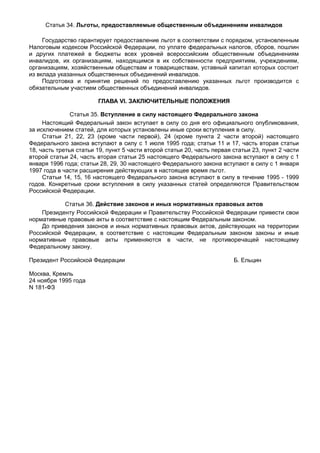 Статья 34. Льготы, предоставляемые общественным объединениям инвалидов

     Государство гарантирует предоставление льгот в соответствии с порядком, установленным
Налоговым кодексом Российской Федерации, по уплате федеральных налогов, сборов, пошлин
и других платежей в бюджеты всех уровней всероссийским общественным объединениям
инвалидов, их организациям, находящимся в их собственности предприятиям, учреждениям,
организациям, хозяйственным обществам и товариществам, уставный капитал которых состоит
из вклада указанных общественных объединений инвалидов.
     Подготовка и принятие решений по предоставлению указанных льгот производится с
обязательным участием общественных объединений инвалидов.

                        ГЛАВА VI. ЗАКЛЮЧИТЕЛЬНЫЕ ПОЛОЖЕНИЯ

               Статья 35. Вступление в силу настоящего Федерального закона
     Настоящий Федеральный закон вступает в силу со дня его официального опубликования,
за исключением статей, для которых установлены иные сроки вступления в силу.
     Статьи 21, 22, 23 (кроме части первой), 24 (кроме пункта 2 части второй) настоящего
Федерального закона вступают в силу с 1 июля 1995 года; статьи 11 и 17, часть вторая статьи
18, часть третья статьи 19, пункт 5 части второй статьи 20, часть первая статьи 23, пункт 2 части
второй статьи 24, часть вторая статьи 25 настоящего Федерального закона вступают в силу с 1
января 1996 года; статьи 28, 29, 30 настоящего Федерального закона вступают в силу с 1 января
1997 года в части расширения действующих в настоящее время льгот.
     Статьи 14, 15, 16 настоящего Федерального закона вступают в силу в течение 1995 - 1999
годов. Конкретные сроки вступления в силу указанных статей определяются Правительством
Российской Федерации.

           Статья 36. Действие законов и иных нормативных правовых актов
    Президенту Российской Федерации и Правительству Российской Федерации привести свои
нормативные правовые акты в соответствие с настоящим Федеральным законом.
    До приведения законов и иных нормативных правовых актов, действующих на территории
Российской Федерации, в соответствие с настоящим Федеральным законом законы и иные
нормативные правовые акты применяются в части, не противоречащей настоящему
Федеральному закону.

Президент Российской Федерации                                           Б. Ельцин

Москва, Кремль
24 ноября 1995 года
N 181-ФЗ
 