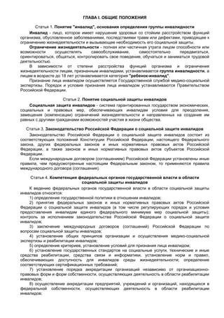 ГЛАВА I. ОБЩИЕ ПОЛОЖЕНИЯ

       Статья 1. Понятие "инвалид", основания определения группы инвалидности
    Инвалид - лицо, которое имеет нарушение здоровья со стойким расcтройством функций
организма, обусловленное заболеваниями, последствиями травм или дефектами, приводящее к
ограничению жизнедеятельности и вызывающее необходимость его социальной защиты.
    Ограничение жизнедеятельности - полная или частичная утрата лицом способности или
возможности      осуществлять      самообслуживание,     самостоятельно    передвигаться,
ориентироваться, общаться, контролировать свое поведение, обучаться и заниматься трудовой
деятельностью.
    В зависимости от степени расстройства функций организма и ограничения
жизнедеятельности лицам, признанным инвалидами, устанавливается группа инвалидности, а
лицам в возрасте до 18 лет устанавливается категория "ребенок-инвалид".
    Признание лица инвалидом осуществляется Государственной службой медико-социальной
экспертизы. Порядок и условия признания лица инвалидом устанавливаются Правительством
Российской Федерации.

                    Статья 2. Понятие социальной защиты инвалидов
    Социальная защита инвалидов - система гарантированных государством экономических,
социальных и правовых мер, обеспечивающих инвалидам условия для преодоления,
замещения (компенсации) ограничений жизнедеятельности и направленных на создание им
равных с другими гражданами возможностей участия в жизни общества.

   Статья 3. Законодательство Российской Федерации о социальной защите инвалидов
    Законодательство Российской Федерации о социальной защите инвалидов состоит из
соответствующих положений Конституции Российской Федерации, настоящего Федерального
закона, других федеральных законов и иных нормативных правовых актов Российской
Федерации, а также законов и иных нормативных правовых актов субъектов Российской
Федерации.
    Если международным договором (соглашением) Российской Федерации установлены иные
правила, чем предусмотренные настоящим Федеральным законом, то применяются правила
международного договора (соглашения).

     Статья 4. Компетенция федеральных органов государственной власти в области
                             социальной защиты инвалидов
    К ведению федеральных органов государственной власти в области социальной защиты
инвалидов относятся:
    1) определение государственной политики в отношении инвалидов;
    2) принятие федеральных законов и иных нормативных правовых актов Российской
Федерации о социальной защите инвалидов (в том числе регулирующих порядок и условия
предоставления инвалидам единого федерального минимума мер социальной защиты);
контроль за исполнением законодательства Российской Федерации о социальной защите
инвалидов;
    3) заключение международных договоров (соглашений) Российской Федерации по
вопросам социальной защиты инвалидов;
    4) установление общих принципов организации и осуществления медико-социальной
экспертизы и реабилитации инвалидов;
    5) определение критериев, установление условий для признания лица инвалидом;
    6) установление государственных стандартов на социальные услуги, технические и иные
средства реабилитации, средства связи и информатики, установление норм и правил,
обеспечивающих доступность для инвалидов среды жизнедеятельности; определение
соответствующих сертификационных требований;
    7) установление порядка аккредитации организаций независимо от организационно-
правовых форм и форм собственности, осуществляющих деятельность в области реабилитации
инвалидов;
    8) осуществление аккредитации предприятий, учреждений и организаций, находящихся в
федеральной собственности, осуществляющих деятельность в области реабилитации
инвалидов;
 