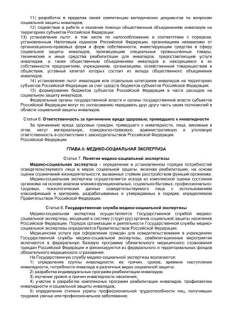 11) разработка в пределах своей компетенции методических документов по вопросам
социальной защиты инвалидов;
    12) содействие в работе и оказание помощи общественным объединениям инвалидов на
территориях субъектов Российской Федерации;
13) установление льгот, в том числе по налогообложению в соответствии с порядком,
установленным Налоговым кодексом Российской Федерации, организациям независимо от
организационно-правовых форм и форм собственности, инвестирующим средства в сферу
социальной защиты инвалидов, производящим специальные промышленные товары,
технические и иные средства реабилитации для инвалидов, предоставляющим услуги
инвалидам, а также общественным объединениям инвалидов и находящимся в их
собственности предприятиям, учреждениям, организациям, хозяйственным товариществам и
обществам, уставный капитал которых состоит из вклада общественного объединения
инвалидов;
    14) установление льгот инвалидам или отдельным категориям инвалидов на территориях
субъектов Российской Федерации за счет средств бюджетов субъектов Российской Федерации;
    15) формирование бюджетов субъектов Российской Федерации в части расходов на
социальную защиту инвалидов.
    Федеральные органы государственной власти и органы государственной власти субъектов
Российской Федерации могут по согласованию передавать друг другу часть своих полномочий в
области социальной защиты инвалидов.

 Статья 6. Ответственность за причинение вреда здоровью, приведшего к инвалидности
    За причинение вреда здоровью граждан, приведшего к инвалидности, лица, виновные в
этом, несут материальную, гражданско-правовую, административную и уголовную
ответственность в соответствии с законодательством Российской Федерации.
Российской Федерации.

                     ГЛАВА II. МЕДИКО-СОЦИАЛЬНАЯ ЭКСПЕРТИЗА

                    Статья 7. Понятие медико-социальной экспертизы
    Медико-социальная экспертиза - определение в установленном порядке потребностей
освидетельствуемого лица в мерах социальной защиты, включая реабилитацию, на основе
оценки ограничений жизнедеятельности, вызванных стойким расстройством функций организма.
    Медико-социальная экспертиза осуществляется исходя из комплексной оценки состояния
организма на основе анализа клинико-функциональных, социально-бытовых, профессионально-
трудовых,   психологических    данных   освидетельствуемого   лица   с   использованием
классификаций и критериев, разрабатываемых и утверждаемых в порядке, определяемом
Правительством Российской Федерации.

            Статья 8. Государственная служба медико-социальной экспертизы
    Медико-социальная экспертиза осуществляется Государственной службой медико-
социальной экспертизы, входящей в систему (структуру) органов социальной защиты населения
Российской Федерации. Порядок организации и деятельности Государственной службы медико-
социальной экспертизы определяется Правительством Российской Федерации.
    Медицинские услуги при оформлении граждан для освидетельствования в учреждениях
Государственной службы медико-социальной экспертизы, реабилитационные мероприятия
включаются в федеральную базовую программу обязательного медицинского страхования
граждан Российской Федерации и финансируются из федерального и территориальных фондов
обязательного медицинского страхования.
    На Государственную службу медико-социальной экспертизы возлагаются:
    1) определение группы инвалидности, ее причин, сроков, времени наступления
инвалидности, потребности инвалида в различных видах социальной защиты;
    2) разработка индивидуальных программ реабилитации инвалидов;
    3) изучение уровня и причин инвалидности населения;
    4) участие в разработке комплексных программ реабилитации инвалидов, профилактики
инвалидности и социальной защиты инвалидов;
    5) определение степени утраты профессиональной трудоспособности лиц, получивших
трудовое увечье или профессиональное заболевание;
 