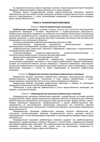 6) определение причины смерти инвалида в случаях, когда законодательством Российской
Федерации предусматривается предоставление льгот семье умершего.
    Решение органа Государственной службы медико-социальной экспертизы является
обязательным для исполнения соответствующими органами государственной власти, органами
местного самоуправления, а также организациями независимо от организационно-правовых
форм и форм собственности.

                        ГЛАВА III. РЕАБИЛИТАЦИЯ ИНВАЛИДОВ

                        Статья 9. Понятие реабилитации инвалидов
    Реабилитация инвалидов - система и процесс полного или частичного восстановления
способностей инвалидов к бытовой, общественной и профессиональной деятельности.
Реабилитация инвалидов направлена на устранение или возможно более полную компенсацию
ограничений жизнедеятельности, вызванных нарушением здоровья со стойким расстройством
функций организма, в целях социальной адаптации инвалидов, достижения ими материальной
независимости и их интеграции в общество.
    Основные направления реабилитации инвалидов включают в себя:
    восстановительные      медицинские      мероприятия,    реконструктивную    хирургию,
протезирование и ортезирование, санаторно-курортное лечение;
    профессиональную ориентацию, обучение и образование, содействие в трудоустройстве,
производственную адаптацию;
    социально-средовую,      социально-педагогическую,    социально-психологическую     и
социокультурную реабилитацию, социально-бытовую адаптацию;
    физкультурно-оздоровительные мероприятия, спорт.
    Реализация основных направлений реабилитации инвалидов предусматривает
использование инвалидами технических и иных средств реабилитации, создание необходимых
условий для беспрепятственного доступа инвалидов к объектам инженерной, транспортной,
социальной инфраструктур и пользования средствами транспорта, связи и информации, а также
обеспечение инвалидов и членов их семей информацией по вопросам реабилитации
инвалидов.

           Статья 10. Федеральная базовая программа реабилитации инвалидов
    Федеральная базовая программа реабилитации инвалидов гарантированный перечень
реабилитационных мероприятий, технических и иных средств реабилитации и услуг,
предоставляемых инвалиду бесплатно за счет средств федерального бюджета.
    Федеральная базовая программа реабилитации инвалидов и порядок ее реализации
утверждаются Правительством Российской Федерации.
    Технические и иные средства реабилитации и услуги предоставляются инвалидам, как
правило, в натуральной форме.

              Статья 11. Индивидуальная программа реабилитации инвалида
    Индивидуальная программа реабилитации инвалида - разработанный на основе решения
Государственной службы медико-социальной экспертизы комплекс оптимальных для инвалида
реабилитационных мероприятий, включающий в себя отдельные виды, формы, объемы, сроки и
порядок реализации медицинских, профессиональных и других реабилитационных мер,
направленных на восстановление, компенсацию нарушенных или утраченных функций
организма, восстановление, компенсацию способностей инвалида к выполнению определенных
видов деятельности.
    Индивидуальная программа реабилитации инвалида является обязательной для
исполнения соответствующими органами государственной власти, органами местного
самоуправления, а также организациями независимо от организационно-правовых форм и форм
собственности.
    Индивидуальная программа реабилитации инвалида содержит как реабилитационные
мероприятия, предоставляемые инвалиду бесплатно в соответствии с федеральной базовой
программой реабилитации инвалидов, так и реабилитационные мероприятия, в оплате которых
принимают участие сам инвалид либо другие лица или организации независимо от
организационно-правовых форм и форм собственности.
 