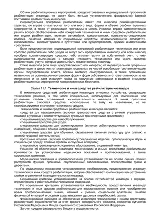 Объем реабилитационных мероприятий, предусматриваемых индивидуальной программой
реабилитации инвалида, не может быть меньше установленного федеральной базовой
программой реабилитации инвалидов.
    Индивидуальная программа реабилитации имеет для инвалида рекомендательный
характер, он вправе отказаться от того или иного вида, формы и объема реабилитационных
мероприятий, а также от реализации программы в целом. Инвалид вправе самостоятельно
решить вопрос об обеспечении себя конкретным техническим и иным средством реабилитации
или видом реабилитации, включая автомобили, кресла-коляски, протезно-ортопедические
изделия, печатные издания со специальным шрифтом, звукоусиливающую аппаратуру,
сигнализаторы, видеоматериалы с субтитрами или сурдопереводом, другими аналогичными
средствами.
    Если предусмотренное индивидуальной программой реабилитации техническое или иное
средство реабилитации либо услуга не могут быть предоставлены инвалиду или если инвалид
приобрел соответствующее средство либо оплатил услугу за собственный счет, то ему
выплачивается компенсация в размере стоимости технического или иного средства
реабилитации, услуги, которые должны быть предоставлены инвалиду.
    Отказ инвалида (или лица, представляющего его интересы) от индивидуальной программы
реабилитации в целом или от реализации отдельных ее частей освобождает соответствующие
органы государственной власти, органы местного самоуправления, а также организации
независимо от организационно-правовых форм и форм собственности от ответственности за ее
исполнение и не дает инвалиду права на получение компенсации в размере стоимости
реабилитационных мероприятий, предоставляемых бесплатно.

            Статья 11.1. Технические и иные средства реабилитации инвалидов
    К техническим средствам реабилитации инвалидов относятся устройства, содержащие
технические решения, в том числе специальные, используемые для компенсации или
устранения стойких ограничений жизнедеятельности инвалида. К иным средствам
реабилитации относятся средства, используемые по тому же назначению, но не
квалифицируемые в качестве технических средств.
    Техническими и иными средствами реабилитации инвалидов являются:
    средства для передвижения (включая транспортные средства с ручным управлением,
лошадей с упряжью и соответствующими гужевыми транспортными средствами);
    специальные средства для самообслуживания;
    специальные средства для ухода;
    специальные средства для ориентирования (включая собак-проводников с комплектом
снаряжения), общения и обмена информацией;
    специальные средства для обучения, образования (включая литературу для слепых) и
занятий трудовой деятельностью;
    протезные изделия (включая протезно-ортопедические изделия, ортопедическую обувь и
специальную одежду, глазные протезы и слуховые аппараты);
    специальное тренажерное и спортивное оборудование, спортивный инвентарь.
    Решение об обеспечении инвалидов техническими и иными средствами реабилитации
принимается при установлении медицинских показаний и противопоказаний, а также
социальных критериев.
    Медицинские показания и противопоказания устанавливаются на основе оценки стойких
расстройств функций организма, обусловленных заболеваниями, последствиями травм и
дефектами.
    По медицинским показаниям устанавливается необходимость предоставления инвалиду
технических и иных средств реабилитации, которые обеспечивают компенсацию или устранение
стойких ограничений жизнедеятельности инвалида.
    Социальные критерии устанавливаются на основе потребностей инвалида в порядке,
определяемом Правительством Российской Федерации.
    По социальным критериям устанавливается необходимость предоставления инвалиду
технических и иных средств реабилитации для восстановления прежних или приобретения
новых профессиональных знаний, навыков и умений, социальной адаптации, занятий
физической культурой и спортом, удовлетворения духовных потребностей, досуга.
    Финансирование расходов на обеспечение инвалидов техническими и иными средствами
реабилитации осуществляется за счет средств федерального бюджета, бюджетов субъектов
Российской Федерации и Фонда социального страхования Российской Федерации.
    За счет средств федерального бюджета осуществляются:
 