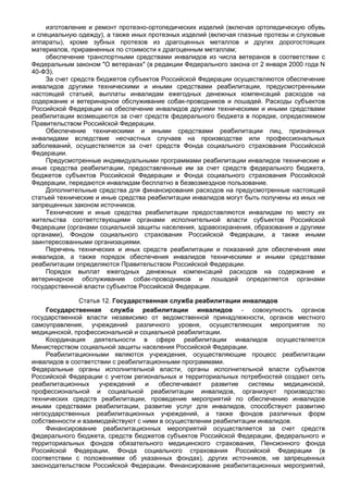 изготовление и ремонт протезно-ортопедических изделий (включая ортопедическую обувь
и специальную одежду), а также иных протезных изделий (включая глазные протезы и слуховые
аппараты), кроме зубных протезов из драгоценных металлов и других дорогостоящих
материалов, приравненных по стоимости к драгоценным металлам;
     обеспечение транспортными средствами инвалидов из числа ветеранов в соответствии с
Федеральным законом "О ветеранах" (в редакции Федерального закона от 2 января 2000 года N
40-ФЗ).
     За счет средств бюджетов субъектов Российской Федерации осуществляются обеспечение
инвалидов другими техническими и иными средствами реабилитации, предусмотренными
настоящей статьей, выплаты инвалидам ежегодных денежных компенсаций расходов на
содержание и ветеринарное обслуживание собак-проводников и лошадей. Расходы субъектов
Российской Федерации на обеспечение инвалидов другими техническими и иными средствами
реабилитации возмещаются за счет средств федерального бюджета в порядке, определяемом
Правительством Российской Федерации.
     Обеспечение техническими и иными средствами реабилитации лиц, признанных
инвалидами вследствие несчастных случаев на производстве или профессиональных
заболеваний, осуществляется за счет средств Фонда социального страхования Российской
Федерации.
     Предусмотренные индивидуальными программами реабилитации инвалидов технические и
иные средства реабилитации, предоставленные им за счет средств федерального бюджета,
бюджетов субъектов Российской Федерации и Фонда социального страхования Российской
Федерации, передаются инвалидам бесплатно в безвозмездное пользование.
     Дополнительные средства для финансирования расходов на предусмотренные настоящей
статьей технические и иные средства реабилитации инвалидов могут быть получены из иных не
запрещенных законом источников.
     Технические и иные средства реабилитации предоставляются инвалидам по месту их
жительства соответствующими органами исполнительной власти субъектов Российской
Федерации (органами социальной защиты населения, здравоохранения, образования и другими
органами), Фондом социального страхования Российской Федерации, а также иными
заинтересованными организациями.
     Перечень технических и иных средств реабилитации и показаний для обеспечения ими
инвалидов, а также порядок обеспечения инвалидов техническими и иными средствами
реабилитации определяются Правительством Российской Федерации.
     Порядок выплат ежегодных денежных компенсаций расходов на содержание и
ветеринарное обслуживание собак-проводников и лошадей определяется органами
государственной власти субъектов Российской Федерации.

              Статья 12. Государственная служба реабилитации инвалидов
    Государственная служба реабилитации инвалидов - совокупность органов
государственной власти независимо от ведомственной принадлежности, органов местного
самоуправления, учреждений различного уровня, осуществляющих мероприятия по
медицинской, профессиональной и социальной реабилитации.
    Координация деятельности в сфере реабилитации инвалидов осуществляется
Министерством социальной защиты населения Российской Федерации.
    Реабилитационными являются учреждения, осуществляющие процесс реабилитации
инвалидов в соответствии с реабилитационными программами.
Федеральные органы исполнительной власти, органы исполнительной власти субъектов
Российской Федерации с учетом региональных и территориальных потребностей создают сеть
реабилитационных     учреждений    и   обеспечивают   развитие   системы   медицинской,
профессиональной и социальной реабилитации инвалидов, организуют производство
технических средств реабилитации, проведение мероприятий по обеспечению инвалидов
иными средствами реабилитации, развитие услуг для инвалидов, способствуют развитию
негосударственных реабилитационных учреждений, а также фондов различных форм
собственности и взаимодействуют с ними в осуществлении реабилитации инвалидов.
    Финансирование реабилитационных мероприятий осуществляется за счет средств
федерального бюджета, средств бюджетов субъектов Российской Федерации, федерального и
территориальных фондов обязательного медицинского страхования, Пенсионного фонда
Российской Федерации, Фонда социального страхования Российской Федерации (в
соответствии с положениями об указанных фондах), других источников, не запрещенных
законодательством Российской Федерации. Финансирование реабилитационных мероприятий,
 