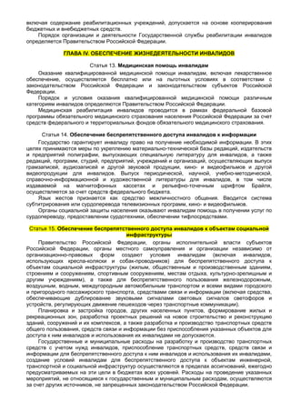 включая содержание реабилитационных учреждений, допускается на основе кооперирования
бюджетных и внебюджетных средств.
    Порядок организации и деятельности Государственной службы реабилитации инвалидов
определяется Правительством Российской Федерации.

             ГЛАВА IV. ОБЕСПЕЧЕНИЕ ЖИЗНЕДЕЯТЕЛЬНОСТИ ИНВАЛИДОВ

                       Статья 13. Медицинская помощь инвалидам
     Оказание квалифицированной медицинской помощи инвалидам, включая лекарственное
обеспечение, осуществляется бесплатно или на льготных условиях в соответствии с
законодательством Российской Федерации и законодательством субъектов Российской
Федерации.
     Порядок и условия оказания квалифицированной медицинской помощи различным
категориям инвалидов определяются Правительством Российской Федерации.
     Медицинская реабилитация инвалидов проводится в рамках федеральной базовой
программы обязательного медицинского страхования населения Российской Федерации за счет
средств федерального и территориальных фондов обязательного медицинского страхования.

      Статья 14. Обеспечение беспрепятственного доступа инвалидов к информации
    Государство гарантирует инвалиду право на получение необходимой информации. В этих
целях принимаются меры по укреплению материально-технической базы редакций, издательств
и предприятий полиграфии, выпускающих специальную литературу для инвалидов, а также
редакций, программ, студий, предприятий, учреждений и организаций, осуществляющих выпуск
грамзаписей, аудиозаписей и другой звуковой продукции, кино- и видеофильмов и другой
видеопродукции для инвалидов. Выпуск периодической, научной, учебно-методической,
справочно-информационной и художественной литературы для инвалидов, в том числе
издаваемой на магнитофонных кассетах и рельефно-точечным шрифтом Брайля,
осуществляется за счет средств федерального бюджета.
    Язык жестов признается как средство межличностного общения. Вводится система
субтитрирования или сурдоперевода телевизионных программ, кино- и видеофильмов.
    Органы социальной защиты населения оказывают инвалидам помощь в получении услуг по
сурдопереводу, предоставлении сурдотехники, обеспечении тифлосредствами.

 Статья 15. Обеспечение беспрепятственного доступа инвалидов к объектам социальной
                                      инфраструктуры
     Правительство Российской Федерации, органы исполнительной власти субъектов
Российской Федерации, органы местного самоуправления и организации независимо от
организационно-правовых форм создают условия инвалидам (включая инвалидов,
использующих кресла-коляски и собак-проводников) для беспрепятственного доступа к
объектам социальной инфраструктуры (жилым, общественным и производственным зданиям,
строениям и сооружениям, спортивным сооружениям, местам отдыха, культурно-зрелищным и
другим учреждениям), а также для беспрепятственного пользования железнодорожным,
воздушным, водным, междугородным автомобильным транспортом и всеми видами городского
и пригородного пассажирского транспорта, средствами связи и информации (включая средства,
обеспечивающие дублирование звуковыми сигналами световых сигналов светофоров и
устройств, регулирующих движение пешеходов через транспортные коммуникации).
     Планировка и застройка городов, других населенных пунктов, формирование жилых и
рекреационных зон, разработка проектных решений на новое строительство и реконструкцию
зданий, сооружений и их комплексов, а также разработка и производство транспортных средств
общего пользования, средств связи и информации без приспособления указанных объектов для
доступа к ним инвалидов и использования их инвалидами не допускаются.
     Государственные и муниципальные расходы на разработку и производство транспортных
средств с учетом нужд инвалидов, приспособление транспортных средств, средств связи и
информации для беспрепятственного доступа к ним инвалидов и использования их инвалидами,
создание условий инвалидам для беспрепятственного доступа к объектам инженерной,
транспортной и социальной инфраструктур осуществляются в пределах ассигнований, ежегодно
предусматриваемых на эти цели в бюджетах всех уровней. Расходы на проведение указанных
мероприятий, не относящиеся к государственным и муниципальным расходам, осуществляются
за счет других источников, не запрещенных законодательством Российской Федерации.
 