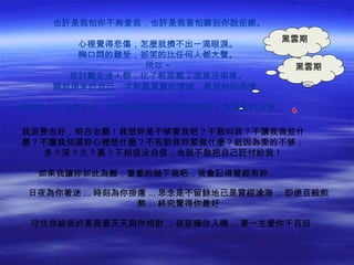 也許是我怕你不夠愛我，也許是我害怕聽到你說拒絕。
                                      黑雲期
       心裡覺得悲傷，怎麼就擠不出一滴眼淚。
       胸口悶的難受，卻笑的比任何人都大聲。
               所以 ~                     黑雲期
      我討厭走進人群，化了粧跟戴了面具沒兩樣。
    關起房來的自己，才有最真實的情緒，最原始的表情。

原諒我今天拒絕了你，因為我覺得或許我們那對的人還沒真的出現。           

我沮喪也好，明白也罷！我想妳是不够愛我吧？不敢叫我？不讓我做些什
麼？不讓我知道妳心裡想什麼？不告訴我妳要做什麼？祗因為愛的不够：
   多？深？久？真？不相信没自信，也就不敢把自己託付給我！

  如果我讓妳如此為難，重重的抛下我吧，我會記得曾經有妳．

 日夜為你著迷 ... 時刻為你掛慮 ... 思念是不留餘地已是曾經滄海 ... 即便百般煎
                 熬 ... 終究覺得你最好

 守住你給我的美我要天天與你相對 ... 夜夜擁你入睡 ... 要一生愛你千百回
 