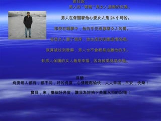 爺貝說：
   　　　　　　　　　　男人的 " 臂彎 " 是女人溫暖的依靠。

    　　　　　　　　男人在保護著他心愛女人是 24 小時的。

    　　　　　　即使在睡夢中，他的手仍是摟著女人的肩。

    　　　　　若是女人翻了個身，他也是即刻圈進懷抱裡。

    　　　　就算被枕到發麻，男人也不會輕易抽離他的手。

    　　　有男人保護的女人最是幸福，因為被愛就是幸福。



                貝爺 :
角度每人都有，都不同，好的角度，心情輕鬆愉快，人人幸福，平安，快樂！

    寶貝，來，擺個好角度，讓我為妳拍下美麗永恒的記憶！
 