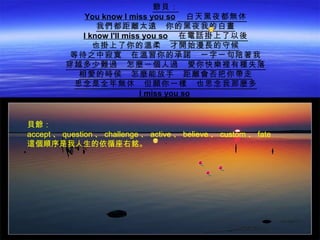 爺貝：
              You know I miss you so 　白天黑夜都無休
                 我們都距離太遠　你的黑夜我的白晝
             I know I'll miss you so 　在電話掛上了以後
                也掛上了你的溫柔　才開始漫長的守候
          等待之中寂寞　在溫習你的承諾　一字一句陪著我
          穿越多少難過　怎麼一個人過　愛你快樂裡有種失落
            相愛的時侯　怎麼能放手　距離會否把你帶走
           思念是全年無休　但願你一樣　也思念我那麼多
                             I miss you so


貝爺：
accept 、 question 、 challenge 、 active 、 believe 、 custom 、 fate
這個順序是我人生的依循座右銘。
 