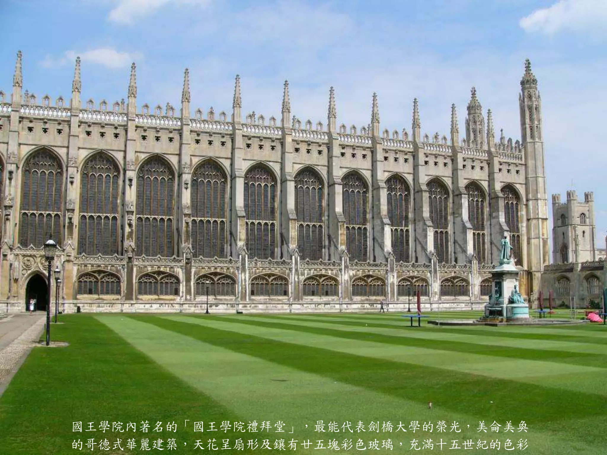 國王學院內著名的「國王學院禮拜堂」，最能代表劍橋大學的榮光，美侖美奐
的哥德式華麗建築，天花呈扇形及鑲有廿五塊彩色玻璃，充滿十五世紀的色彩
 