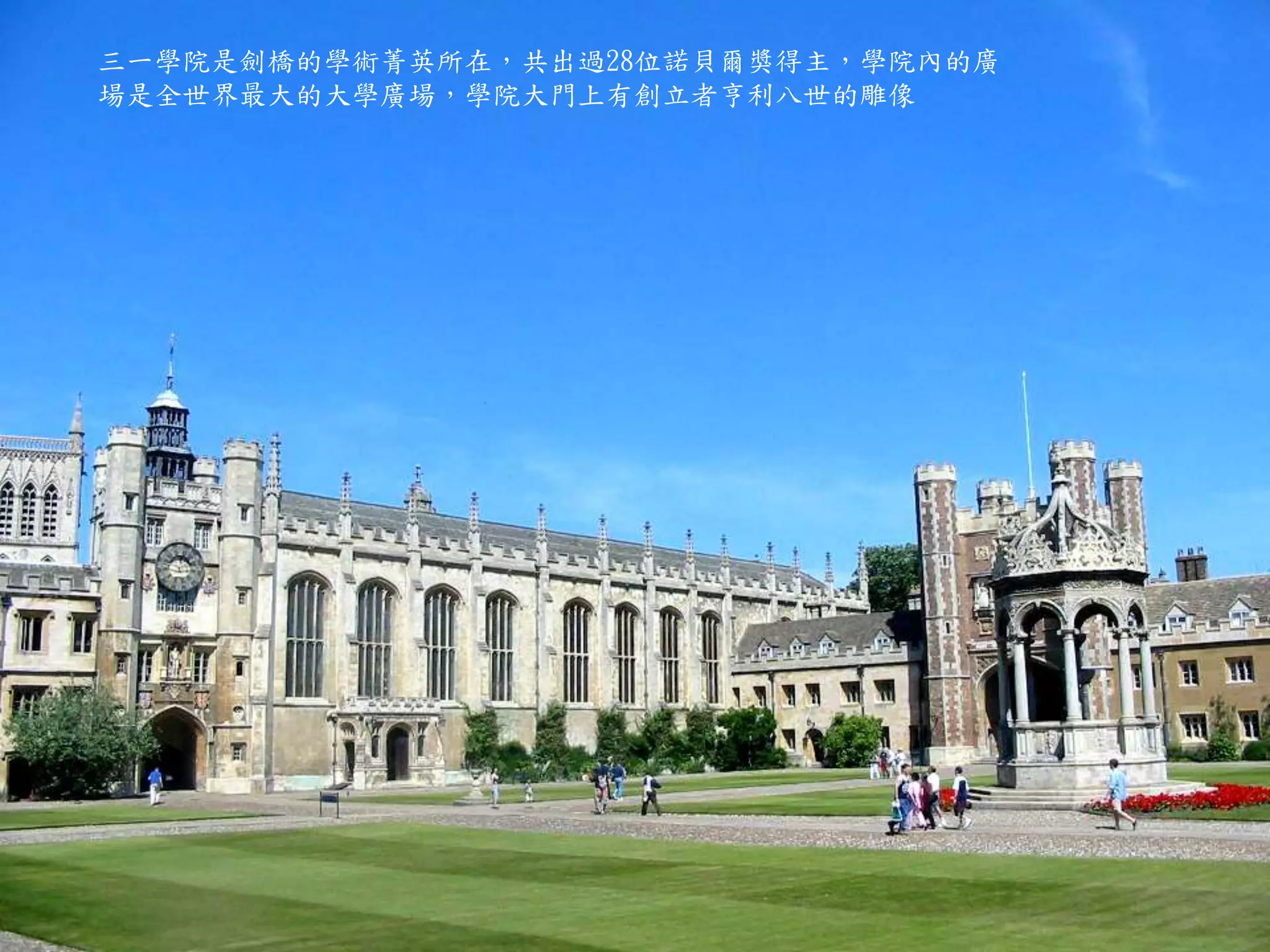三一學院是劍橋的學術菁英所在，共出過28位諾貝爾獎得主，學院內的廣
場是全世界最大的大學廣場，學院大門上有創立者亨利八世的雕像
 