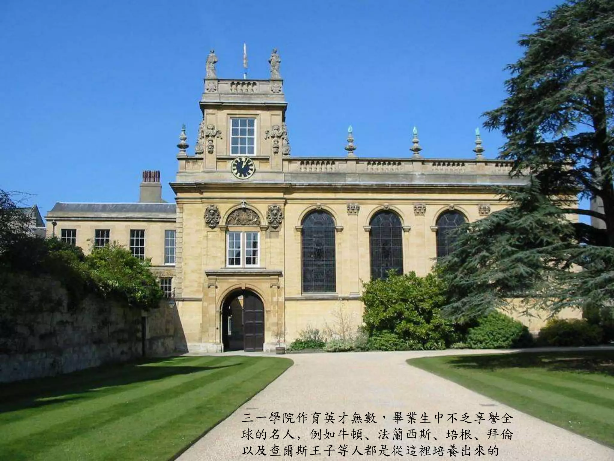 三一學院作育英才無數，畢業生中不乏享譽全
球的名人﹐例如牛頓﹑法蘭西斯﹑培根﹑拜倫
以及查爾斯王子等人都是從這裡培養出來的
 