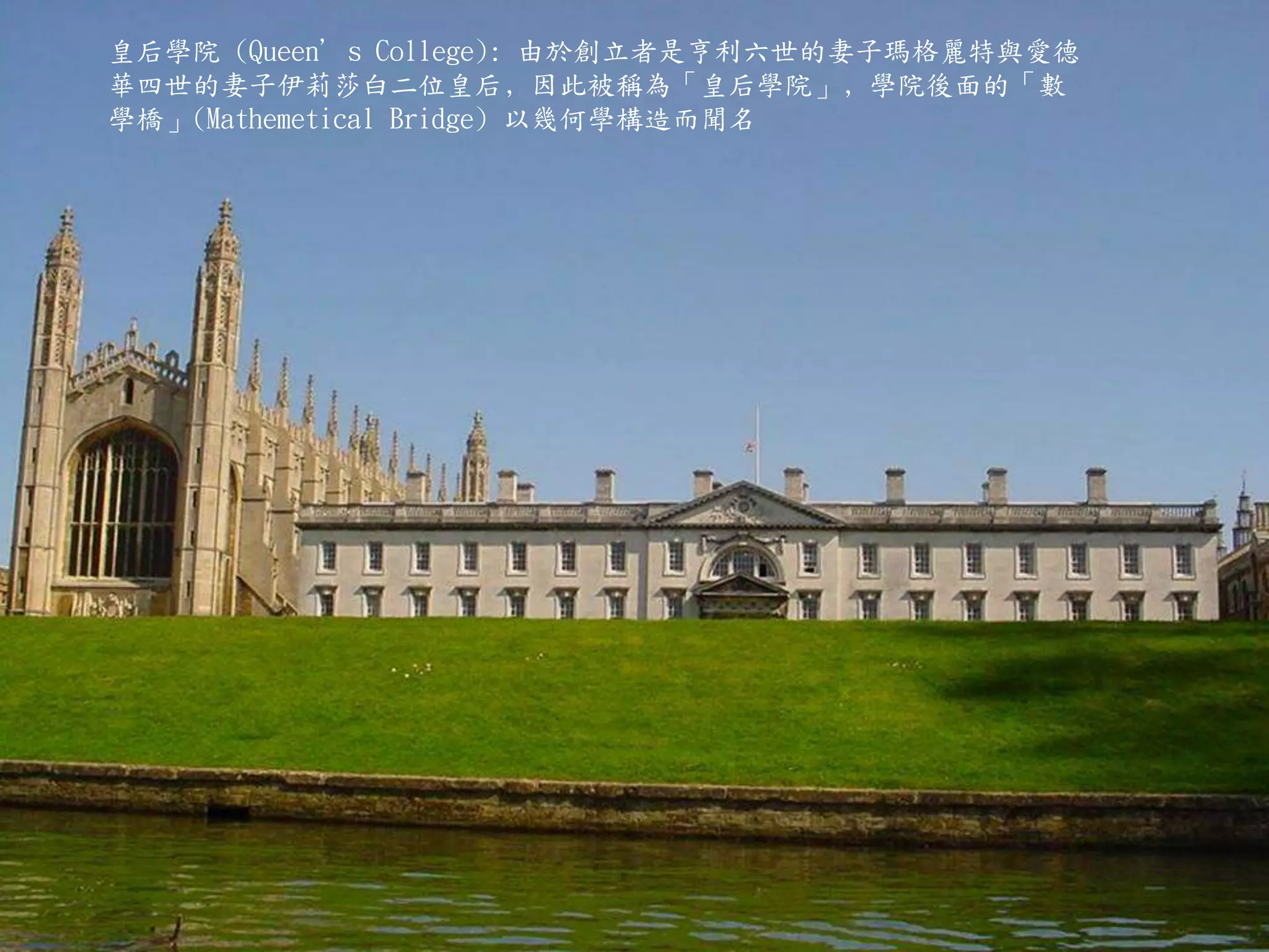 皇后學院 (Queen’s College): 由於創立者是亨利六世的妻子瑪格麗特與愛德
華四世的妻子伊莉莎白二位皇后﹐因此被稱為「皇后學院」﹐學院後面的「數
學橋」(Mathemetical Bridge) 以幾何學構造而聞名
 