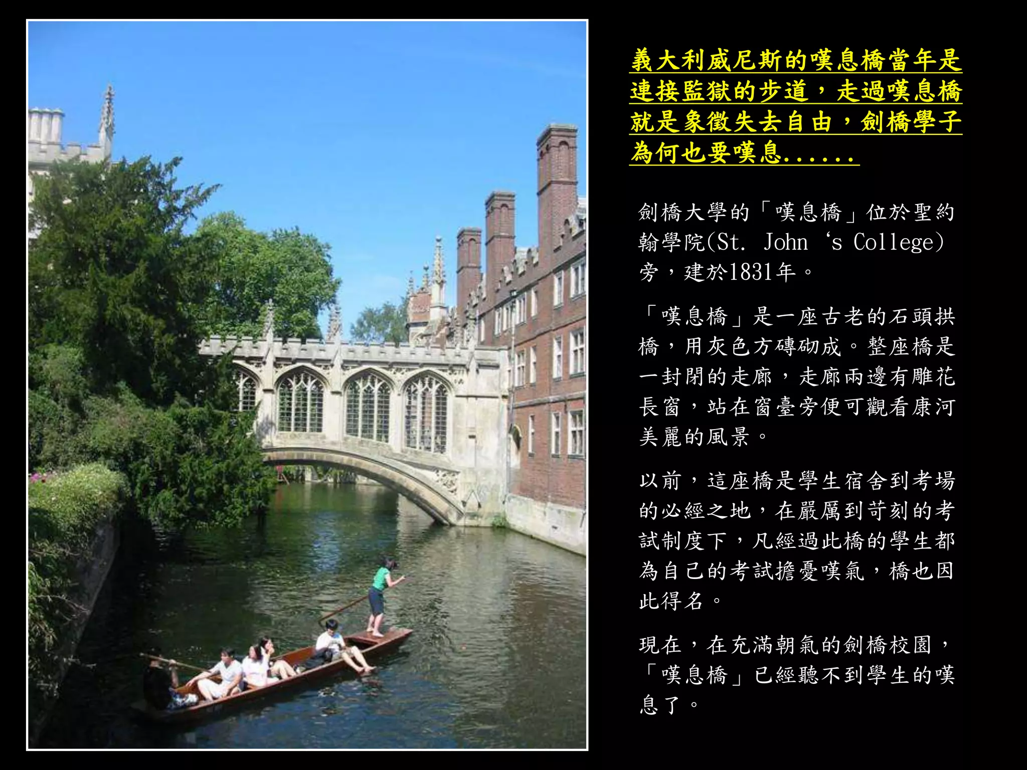 劍橋大學的「嘆息橋」位於聖約
翰學院(St. John‘s College)
旁，建於1831年。
「嘆息橋」是一座古老的石頭拱
橋，用灰色方磚砌成。整座橋是
一封閉的走廊，走廊兩邊有雕花
長窗，站在窗臺旁便可觀看康河
美麗的風景。
以前，這座橋是學生宿舍到考場
的必經之地，在嚴厲到苛刻的考
試制度下，凡經過此橋的學生都
為自己的考試擔憂嘆氣，橋也因
此得名。
現在，在充滿朝氣的劍橋校園，
「嘆息橋」已經聽不到學生的嘆
息了。
義大利威尼斯的嘆息橋當年是
連接監獄的步道，走過嘆息橋
就是象徵失去自由，劍橋學子
為何也要嘆息......
 