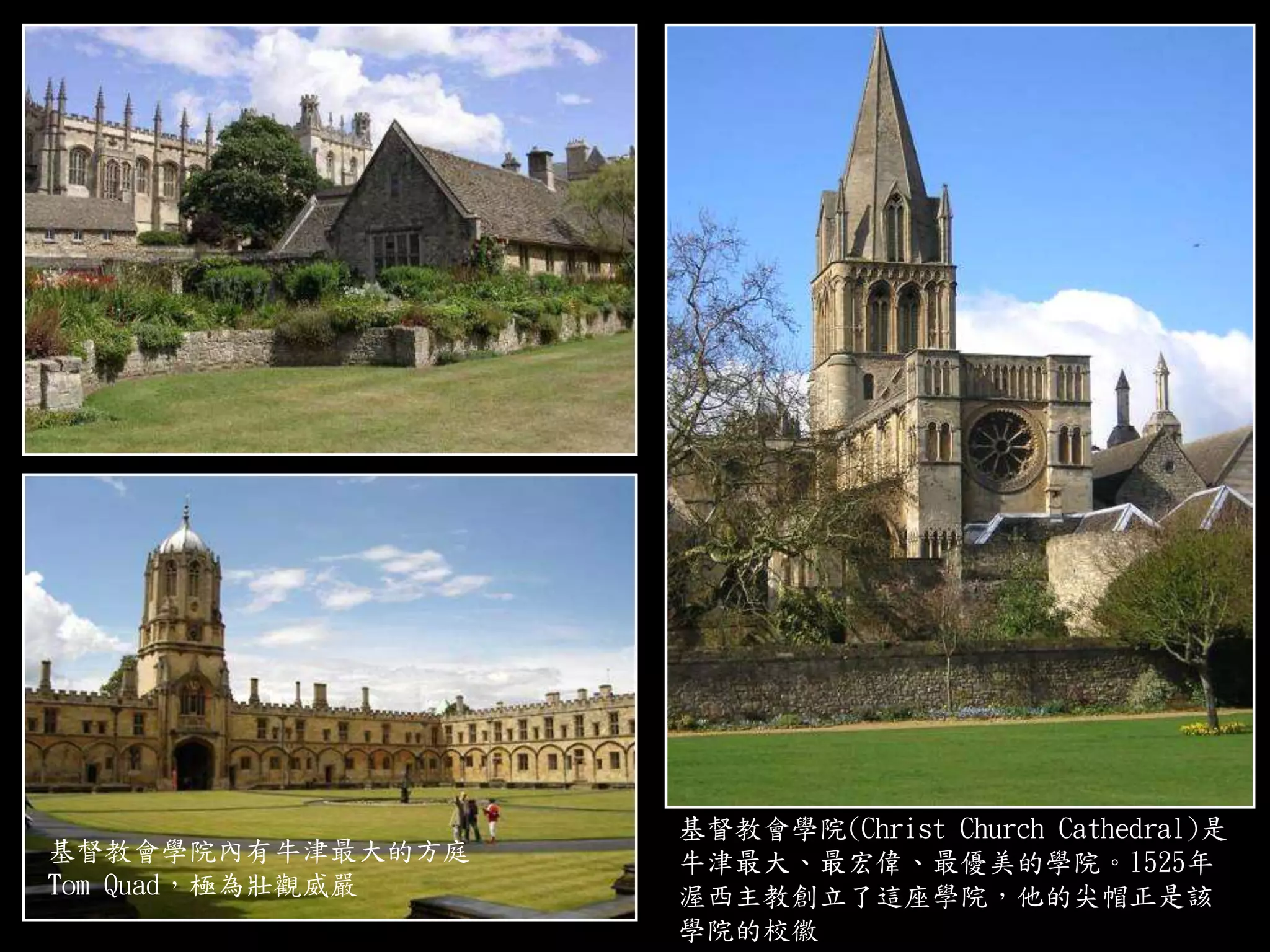 基督教會學院內有牛津最大的方庭
Tom Quad，極為壯觀威嚴
基督教會學院(Christ Church Cathedral)是
牛津最大、最宏偉、最優美的學院。1525年
渥西主教創立了這座學院，他的尖帽正是該
學院的校徽
 