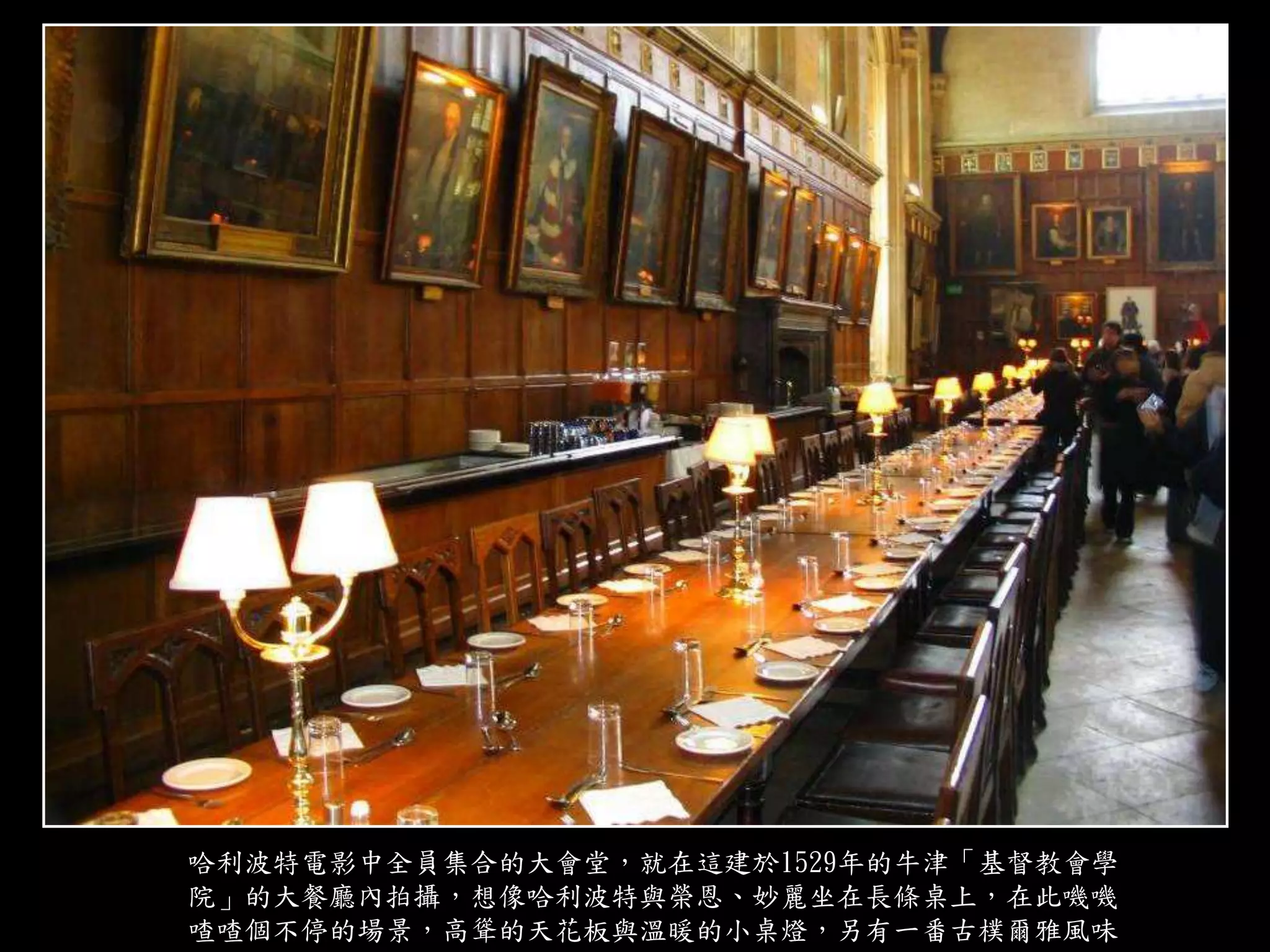 哈利波特電影中全員集合的大會堂，就在這建於1529年的牛津「基督教會學
院」的大餐廳內拍攝，想像哈利波特與榮恩、妙麗坐在長條桌上，在此嘰嘰
喳喳個不停的場景，高聳的天花板與溫暖的小桌燈，另有一番古樸爾雅風味
 