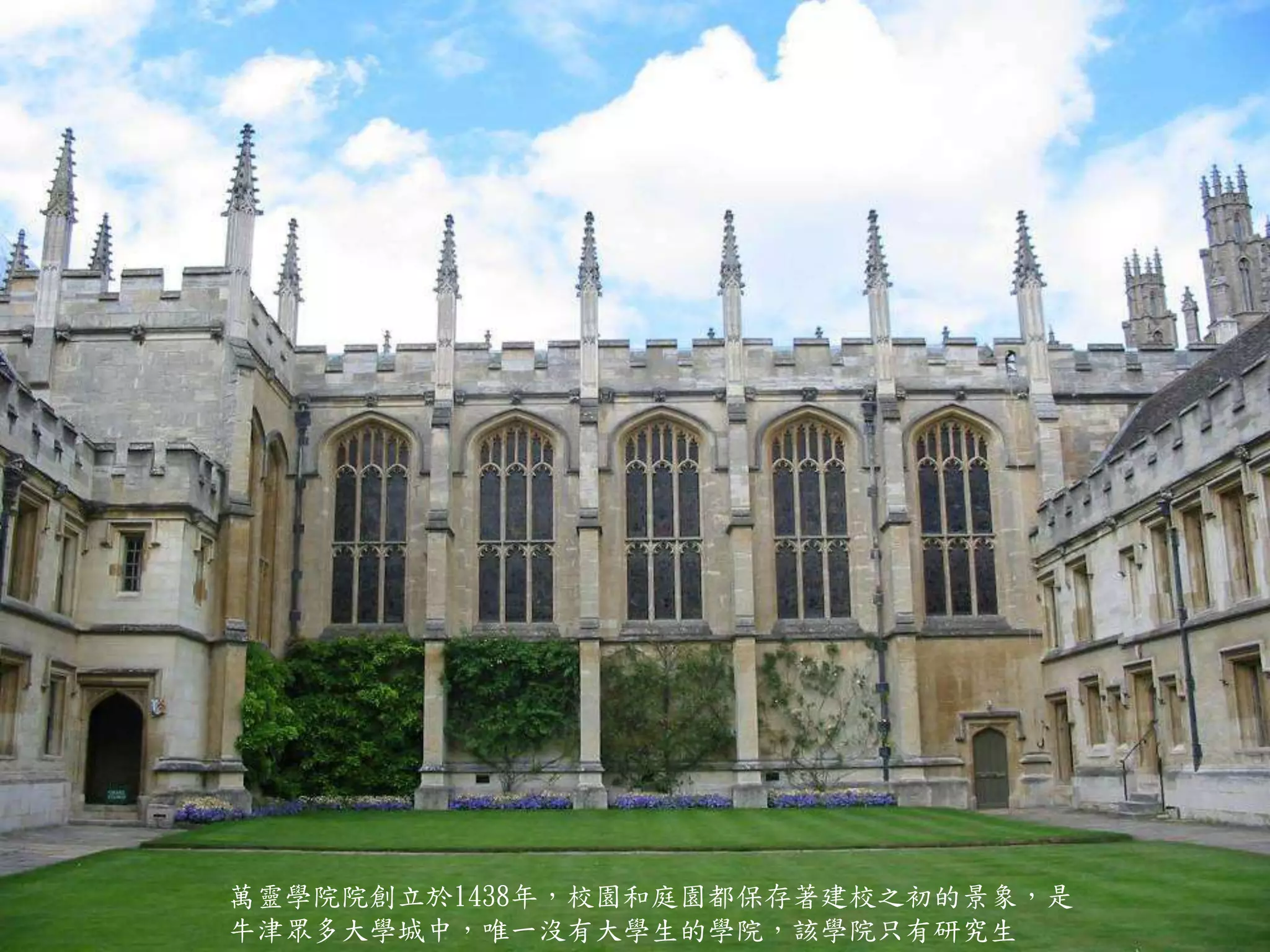萬靈學院院創立於1438年，校園和庭園都保存著建校之初的景象，是
牛津眾多大學城中，唯一沒有大學生的學院，該學院只有研究生
 