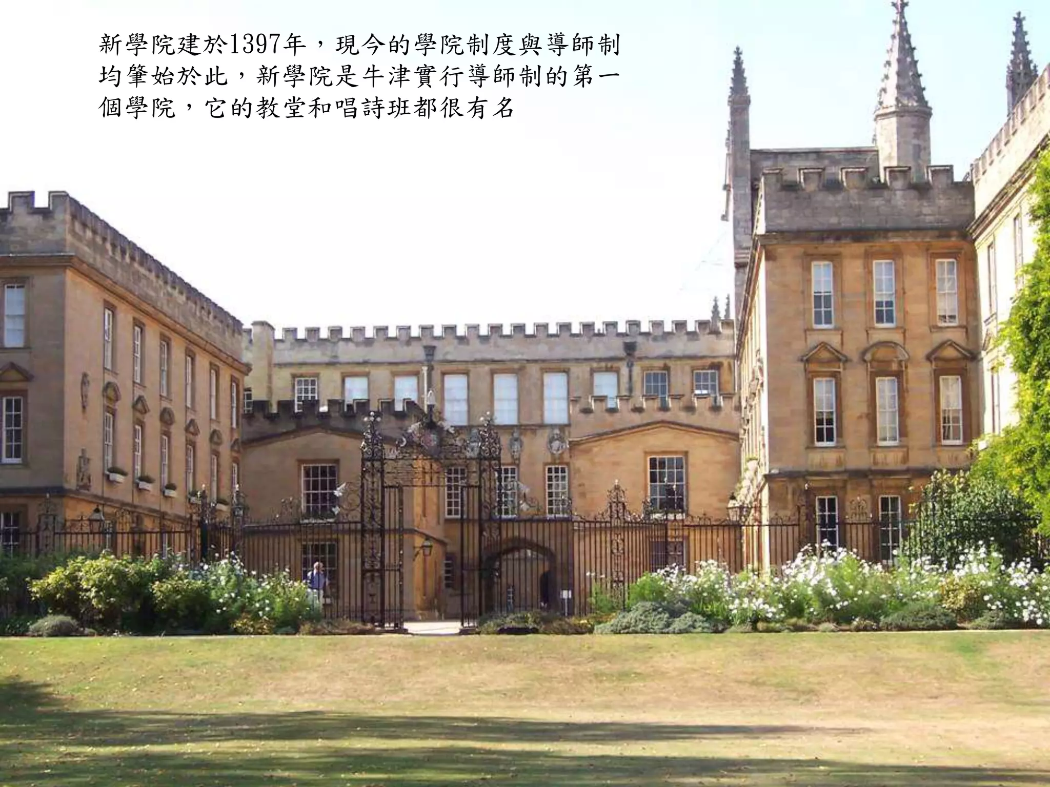 新學院建於1397年，現今的學院制度與導師制
均肇始於此，新學院是牛津實行導師制的第一
個學院，它的教堂和唱詩班都很有名
 