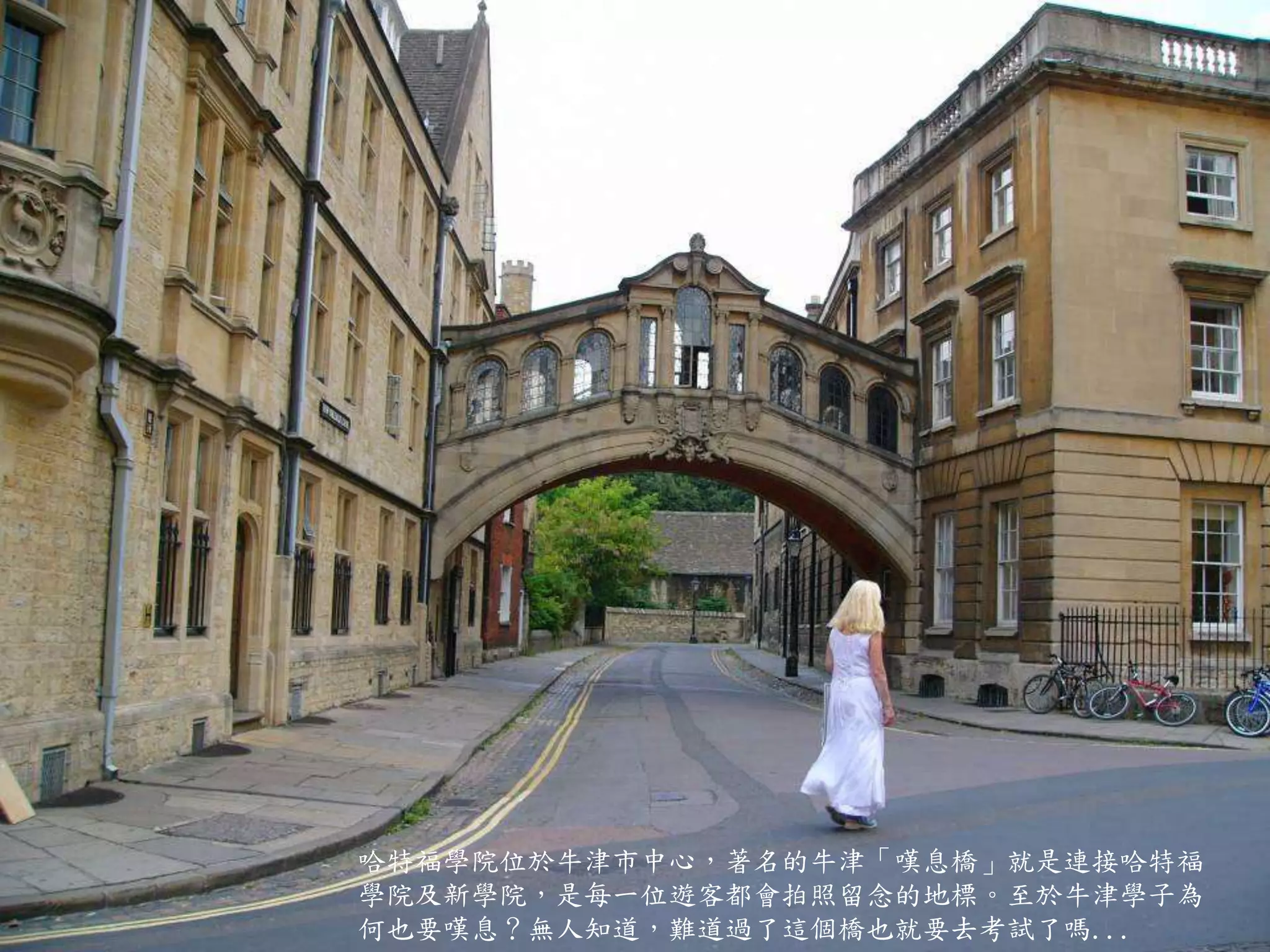 哈特福學院位於牛津市中心，著名的牛津「嘆息橋」就是連接哈特福
學院及新學院，是每一位遊客都會拍照留念的地標。至於牛津學子為
何也要嘆息？無人知道，難道過了這個橋也就要去考試了嗎...
 