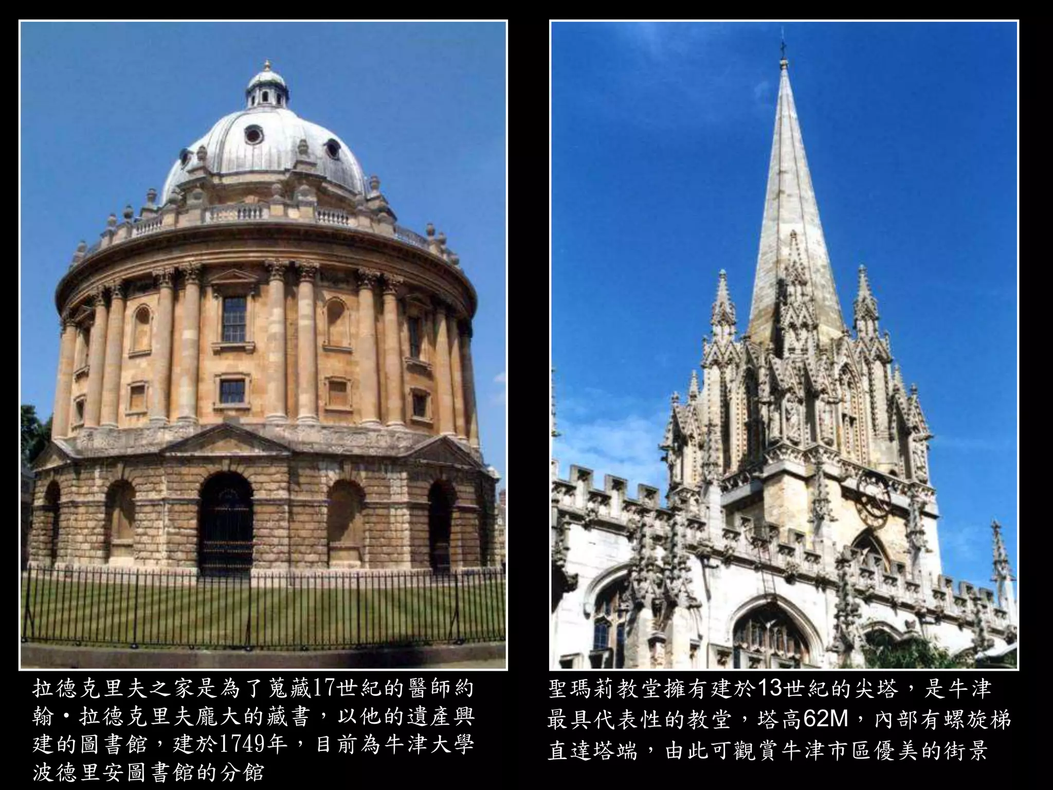 拉德克里夫之家是為了蒐藏17世紀的醫師約
翰‧拉德克里夫龐大的藏書，以他的遺產興
建的圖書館，建於1749年，目前為牛津大學
波德里安圖書館的分館
聖瑪莉教堂擁有建於13世紀的尖塔，是牛津
最具代表性的教堂，塔高62M，內部有螺旋梯
直達塔端，由此可觀賞牛津市區優美的街景
 