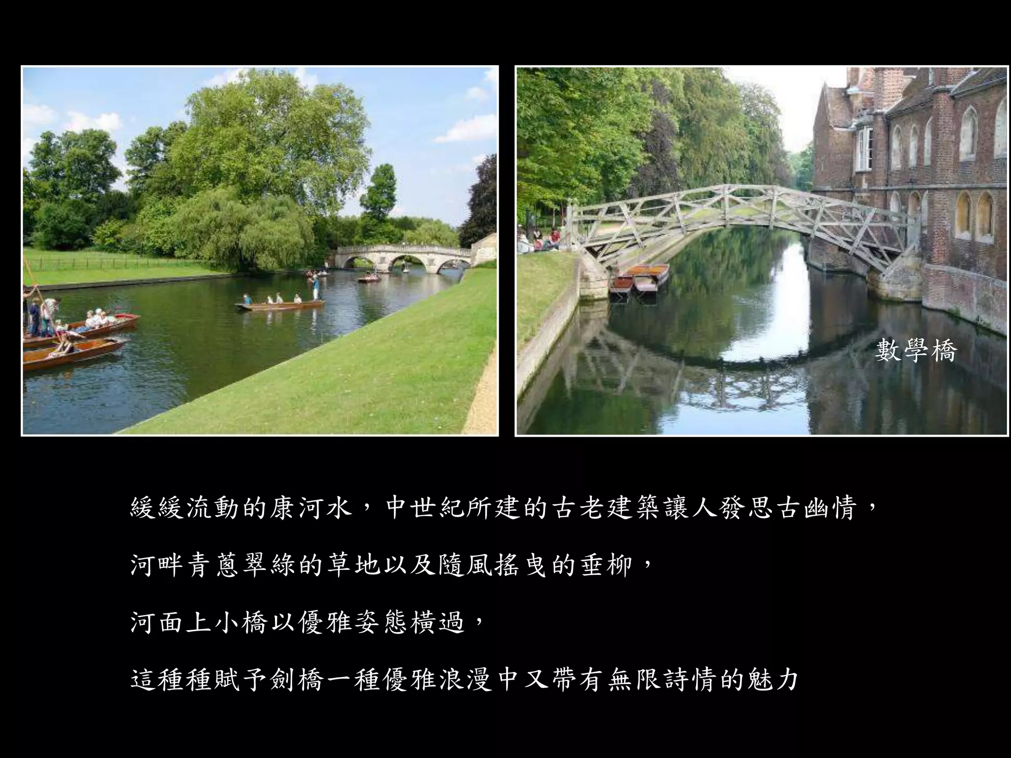 緩緩流動的康河水，中世紀所建的古老建築讓人發思古幽情，
河畔青蔥翠綠的草地以及隨風搖曳的垂柳，
河面上小橋以優雅姿態橫過，
這種種賦予劍橋一種優雅浪漫中又帶有無限詩情的魅力
數學橋
 