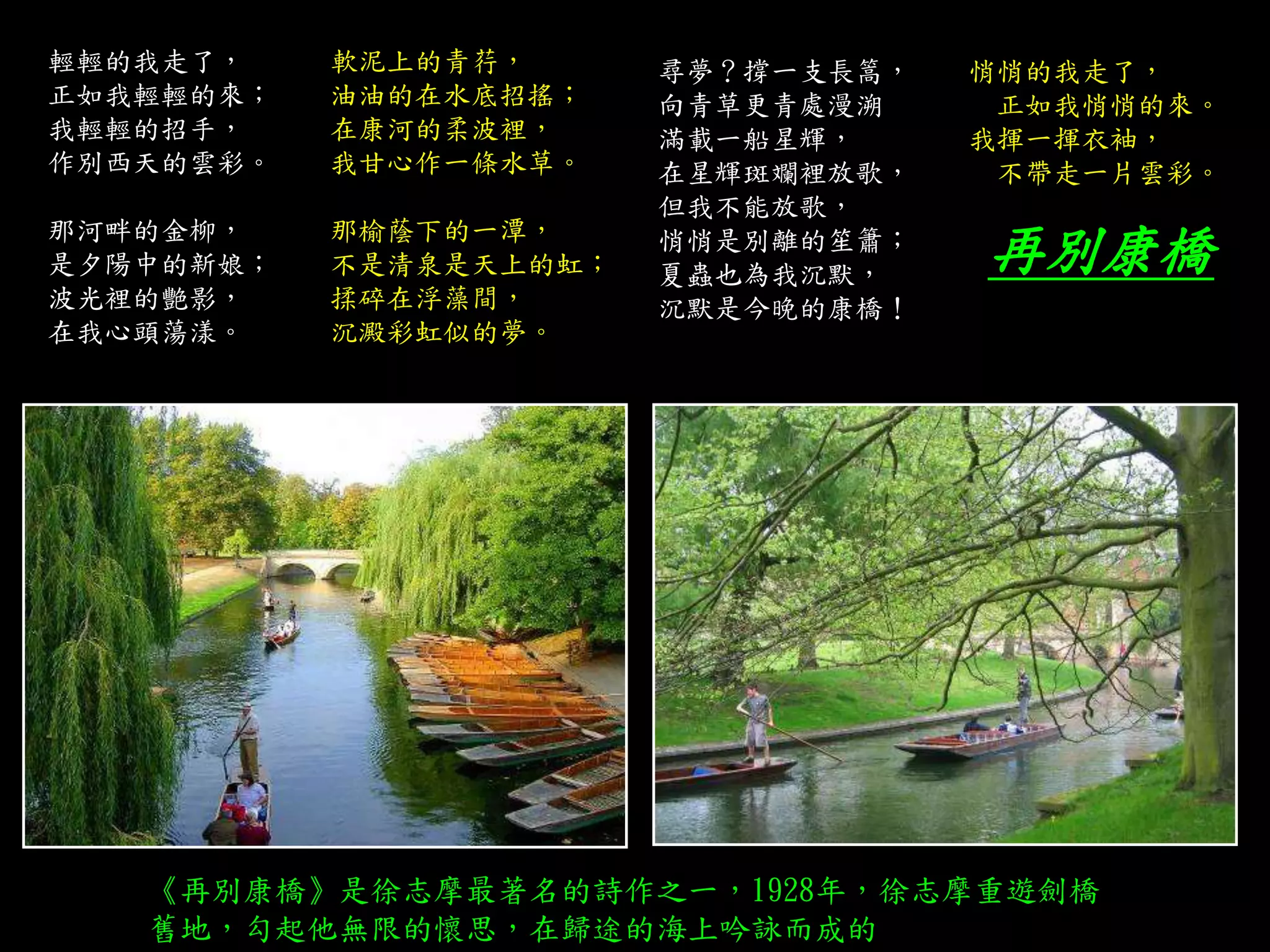 輕輕的我走了， 軟泥上的青荇，
正如我輕輕的來； 油油的在水底招搖；
我輕輕的招手， 在康河的柔波裡，
作別西天的雲彩。 我甘心作一條水草。
那河畔的金柳， 那榆蔭下的一潭，
是夕陽中的新娘； 不是清泉是天上的虹；
波光裡的艷影， 揉碎在浮藻間，
在我心頭蕩漾。 沉澱彩虹似的夢。
尋夢？撐一支長篙， 悄悄的我走了，
向青草更青處漫溯 正如我悄悄的來。
滿載一船星輝， 我揮一揮衣袖，
在星輝斑斕裡放歌， 不帶走一片雲彩。
但我不能放歌，
悄悄是別離的笙簫；
夏蟲也為我沉默，
沉默是今晚的康橋！
再別康橋
《再別康橋》是徐志摩最著名的詩作之一，1928年，徐志摩重遊劍橋
舊地，勾起他無限的懷思，在歸途的海上吟詠而成的
 