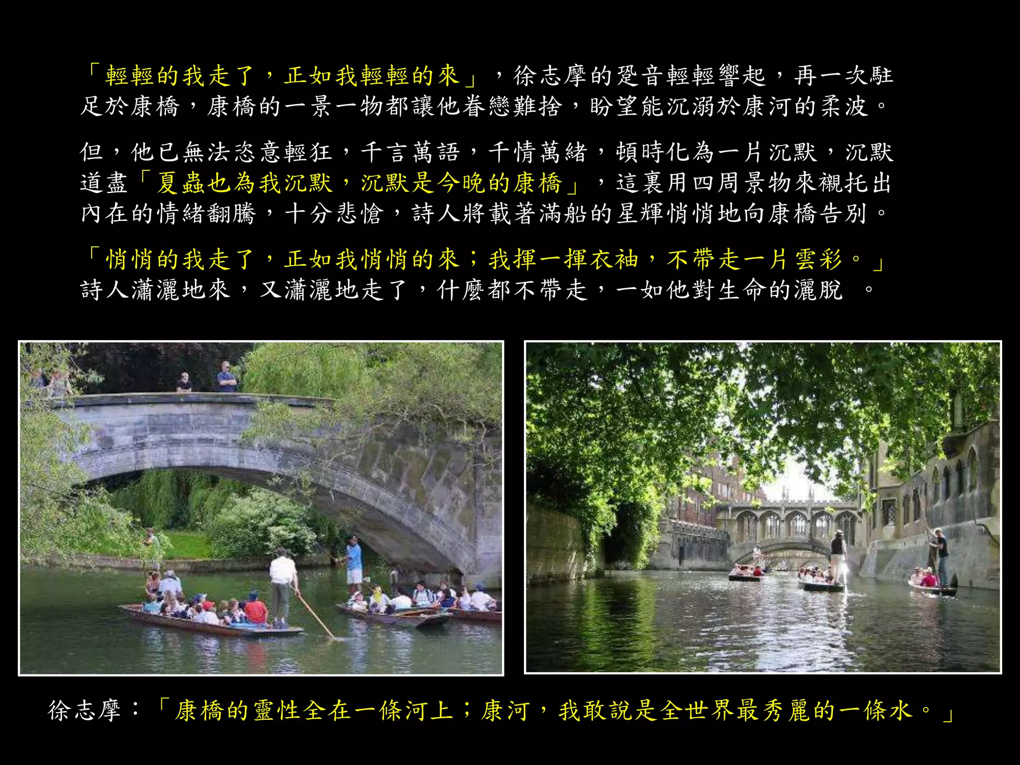 「輕輕的我走了，正如我輕輕的來」，徐志摩的跫音輕輕響起，再一次駐
足於康橋，康橋的一景一物都讓他眷戀難捨，盼望能沉溺於康河的柔波。
但，他已無法恣意輕狂，千言萬語，千情萬緒，頓時化為一片沉默，沉默
道盡「夏蟲也為我沉默，沉默是今晚的康橋」，這裏用四周景物來襯托出
內在的情緒翻騰，十分悲愴，詩人將載著滿船的星輝悄悄地向康橋告別。
「悄悄的我走了，正如我悄悄的來；我揮一揮衣袖，不帶走一片雲彩。」
詩人瀟灑地來，又瀟灑地走了，什麼都不帶走，一如他對生命的灑脫 。
徐志摩：「康橋的靈性全在一條河上；康河，我敢說是全世界最秀麗的一條水。」
 