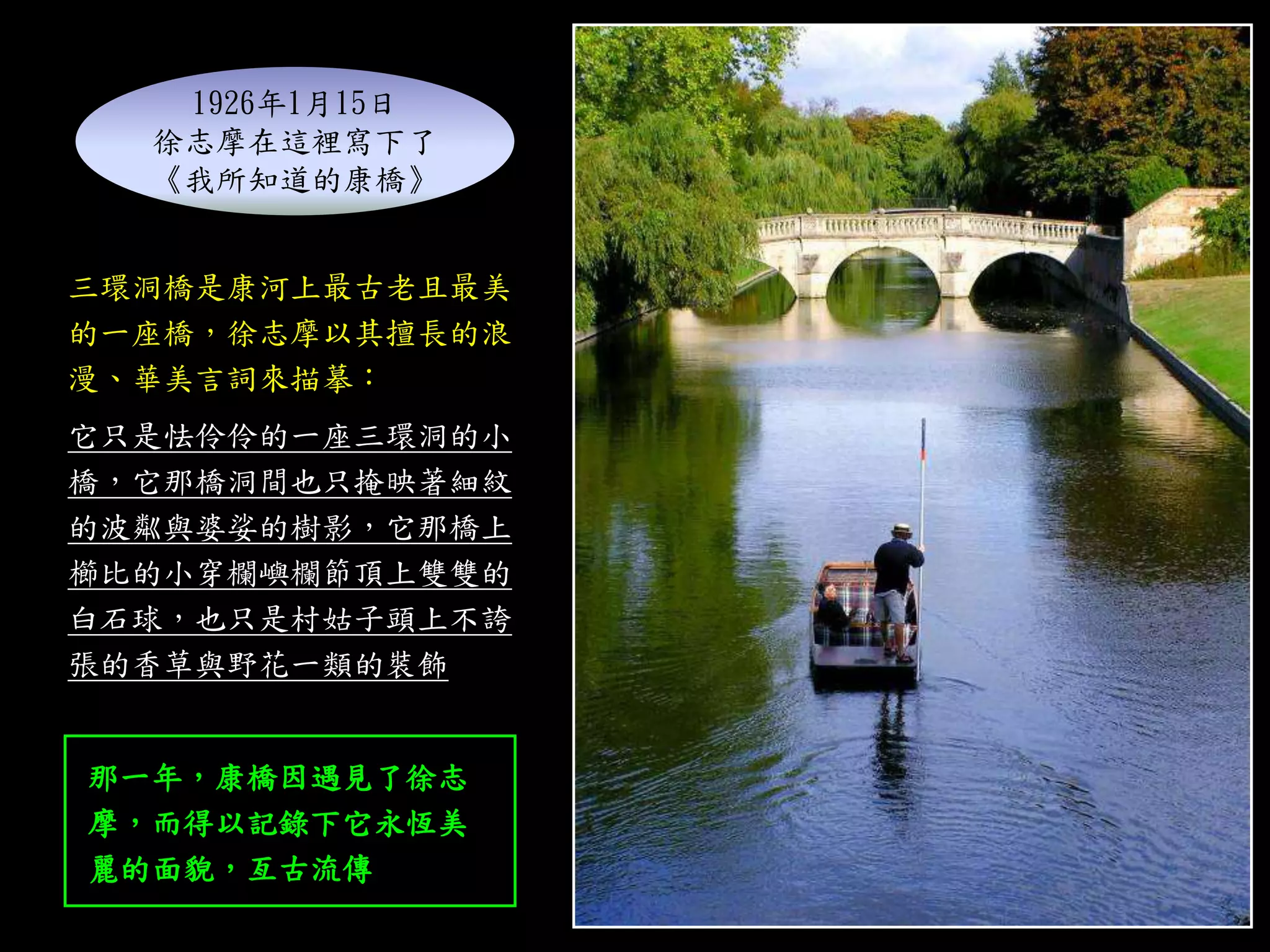 三環洞橋是康河上最古老且最美
的一座橋，徐志摩以其擅長的浪
漫、華美言詞來描摹：
它只是怯伶伶的一座三環洞的小
橋，它那橋洞間也只掩映著細紋
的波粼與婆娑的樹影，它那橋上
櫛比的小穿欄嶼欄節頂上雙雙的
白石球，也只是村姑子頭上不誇
張的香草與野花一類的裝飾
1926年1月15日
徐志摩在這裡寫下了
《我所知道的康橋》
那一年，康橋因遇見了徐志
摩，而得以記錄下它永恆美
麗的面貌，亙古流傳
 