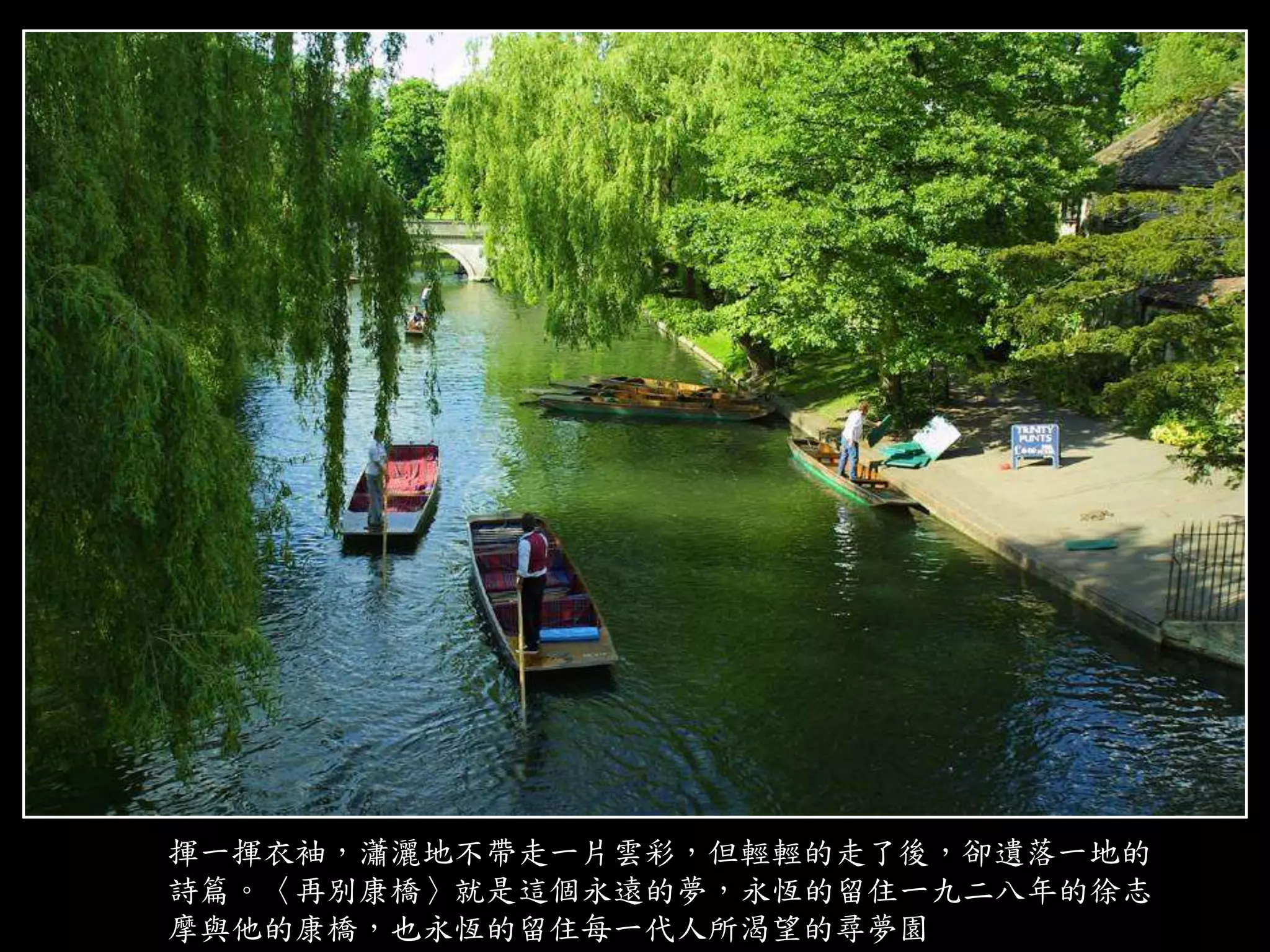 揮一揮衣袖，瀟灑地不帶走一片雲彩，但輕輕的走了後，卻遺落一地的
詩篇。〈再別康橋〉就是這個永遠的夢，永恆的留住一九二八年的徐志
摩與他的康橋，也永恆的留住每一代人所渴望的尋夢園
 