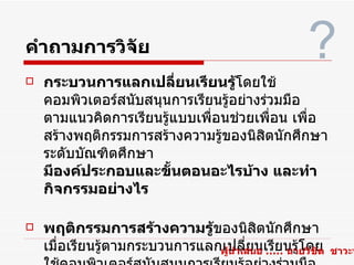 คำาถามการวิจัย                                      ?
   กระบวนการแลกเปลี่ยนเรียนรู้โดยใช้
    คอมพิวเตอร์สนับสนุนการเรียนรูอย่างร่วมมือ
                                 ้
    ตามแนวคิดการเรียนรูแบบเพื่อนช่วยเพื่อน เพื่อ
                       ้
    สร้างพฤติกรรมการสร้างความรูของนิสิตนักศึกษา
                               ้
    ระดับบัณฑิตศึกษา
    มีองค์ประกอบและขั้นตอนอะไรบ้าง และทำา
    กิจกรรมอย่างไร

   พฤติกรรมการสร้างความรู้ของนิสิตนักศึกษา
    เมื่อเรียนรูตามกระบวนการแลกเปลี่ยนเรียนรูโดย
                ้                                 ้
                               ผู้นำาเสนอ ..... นายวิชิต   ชาวะห
 