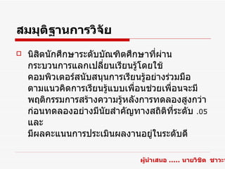 สมมุติฐานการวิจัย
   นิสิตนักศึกษาระดับบัณฑิตศึกษาที่ผ่าน
    กระบวนการแลกเปลี่ยนเรียนรู้โดยใช้
    คอมพิวเตอร์สนับสนุนการเรียนรูอย่างร่วมมือ
                                 ้
    ตามแนวคิดการเรียนรูแบบเพื่อนช่วยเพื่อนจะมี
                         ้
    พฤติกรรมการสร้างความรู้หลังการทดลองสูงกว่า
    ก่อนทดลองอย่างมีนยสำาคัญทางสถิติที่ระดับ .05
                       ั
    และ
    มีผลคะแนนการประเมินผลงานอยู่ในระดับดี

                               ผู้นำาเสนอ ..... นายวิชิต ชาวะห
 