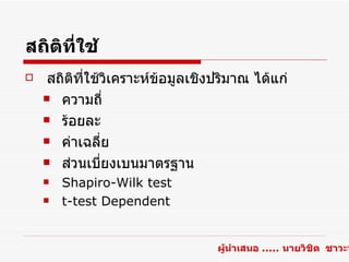 สถิติที่ใช้
    สถิตที่ใช้วิเคราะห์ข้อมูลเชิงปริมาณ ได้แก่
         ิ
     ความถี่

     ร้อยละ

     ค่าเฉลี่ย

     ส่วนเบียงเบนมาตรฐาน
               ่
       Shapiro-Wilk test
       t-test Dependent


                                  ผู้นำาเสนอ ..... นายวิชิต ชาวะห
 